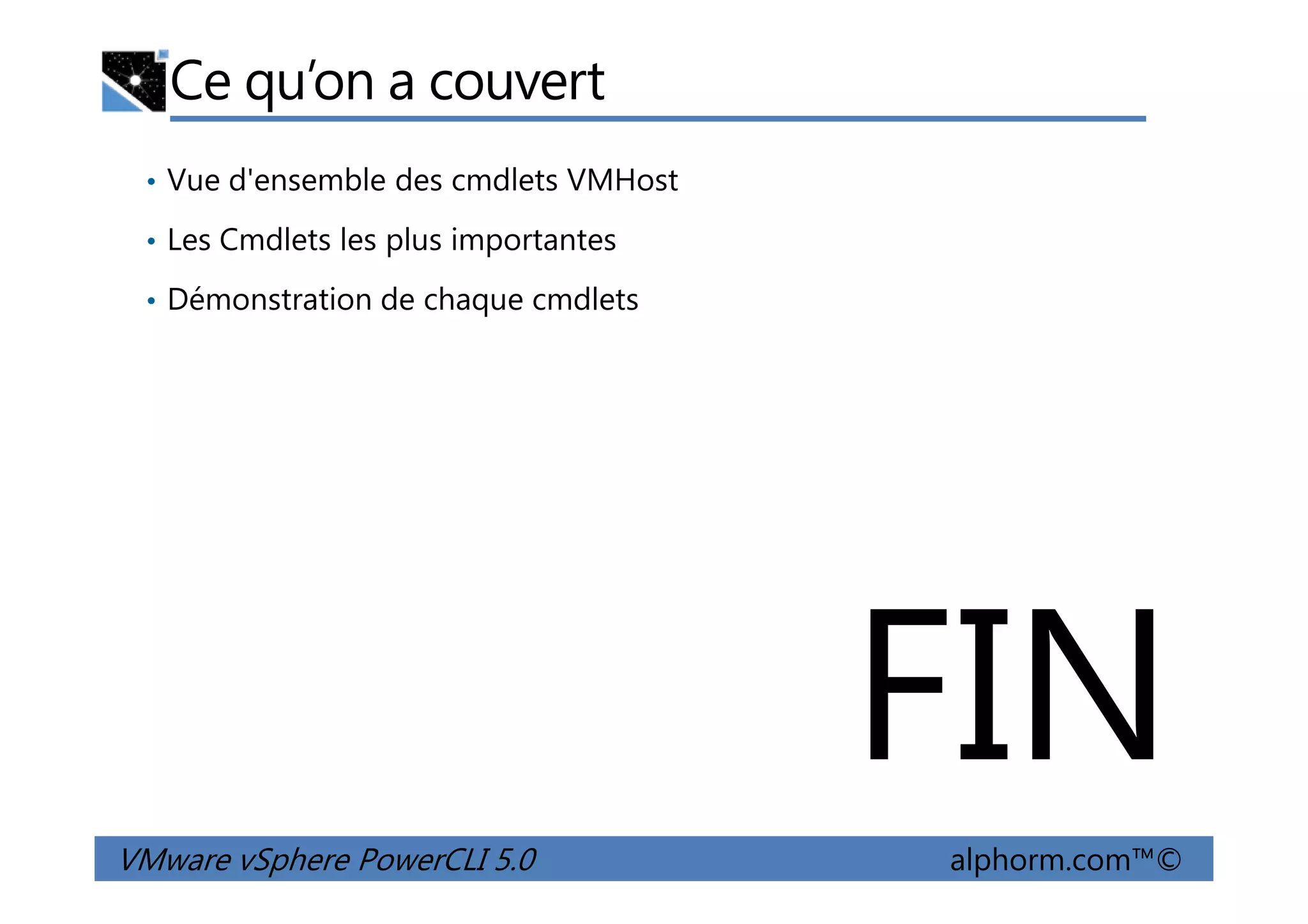 Ce qu’on a couvert
• Vue d'ensemble des cmdlets VMHost
• Les Cmdlets les plus importantes
• Démonstration de chaque cmdlets
VMware vSphere PowerCLI 5.0 alphorm.com™©
FIN
 