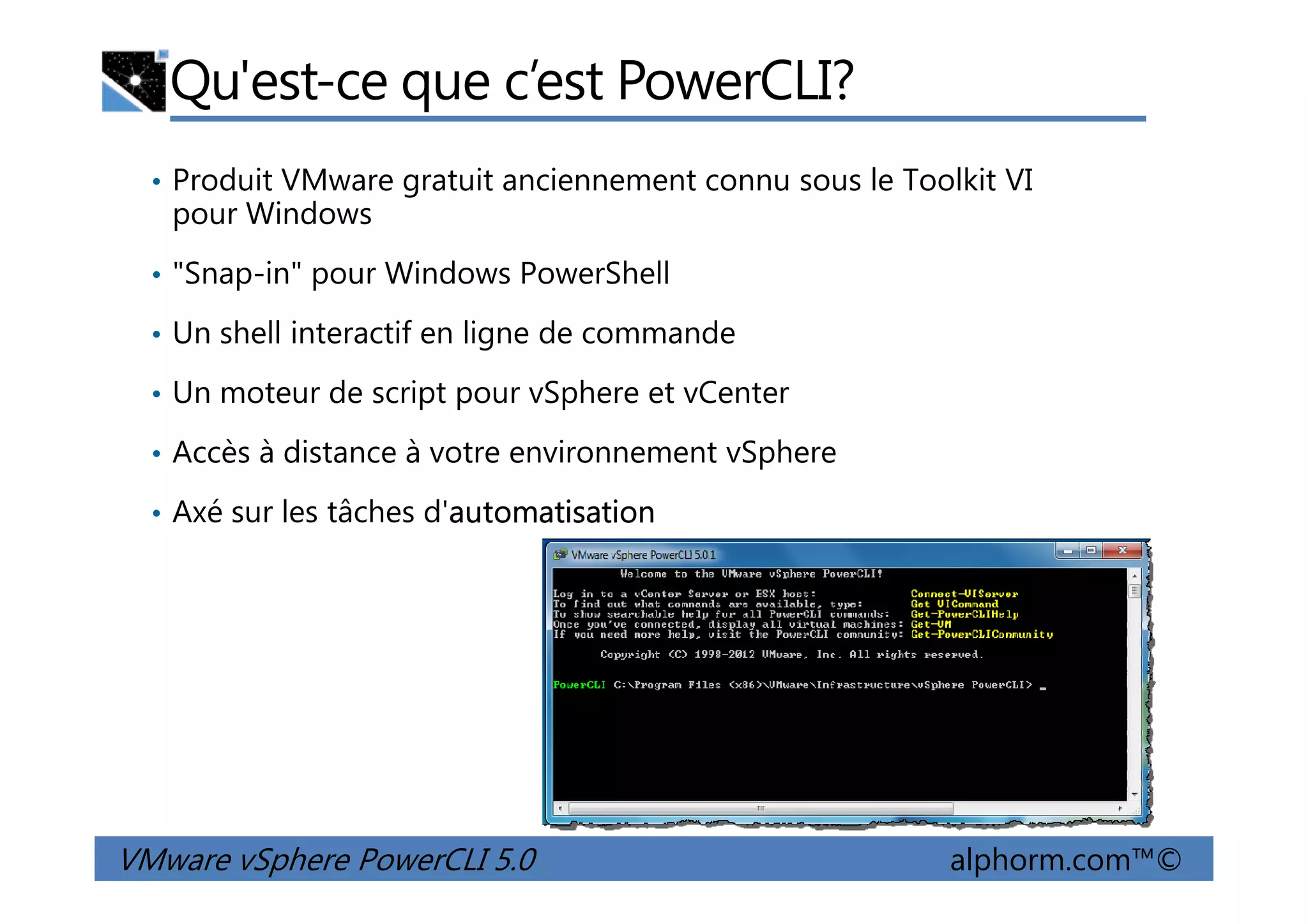 Qu'est-ce que c’est PowerCLI?
• Produit VMware gratuit anciennement connu sous le Toolkit VI
pour Windows
• "Snap-in" pour Windows PowerShell
• Un shell interactif en ligne de commande
• Un moteur de script pour vSphere et vCenter
• Accès à distance à votre environnement vSphere
VMware vSphere PowerCLI 5.0 alphorm.com™©
• Accès à distance à votre environnement vSphere
• Axé sur les tâches d'automatisation
 