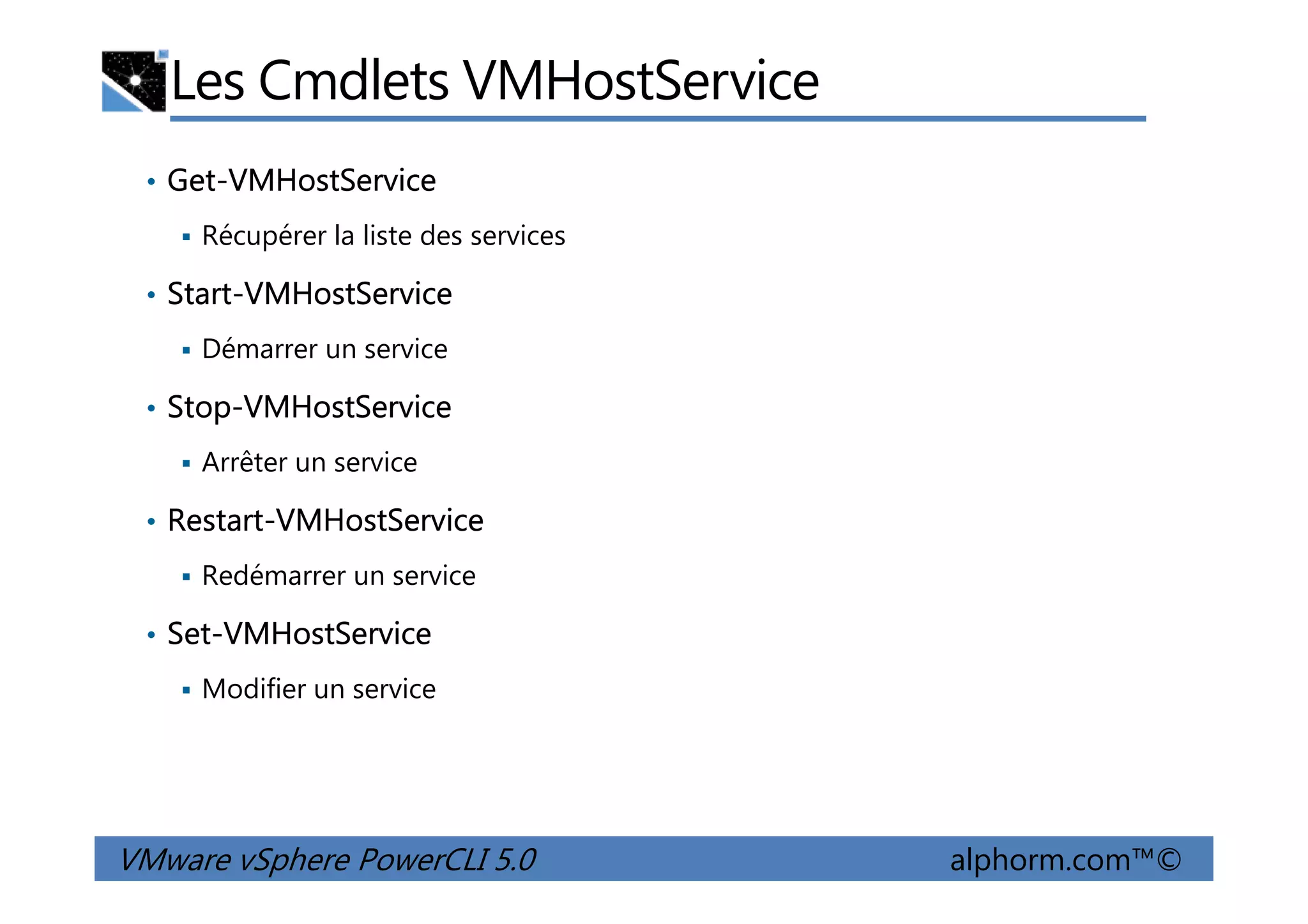 Les Cmdlets VMHostService
• Get-VMHostService
Récupérer la liste des services
• Start-VMHostService
Démarrer un service
• Stop-VMHostService
Arrêter un service
VMware vSphere PowerCLI 5.0 alphorm.com™©
Arrêter un service
• Restart-VMHostService
Redémarrer un service
• Set-VMHostService
Modifier un service
 