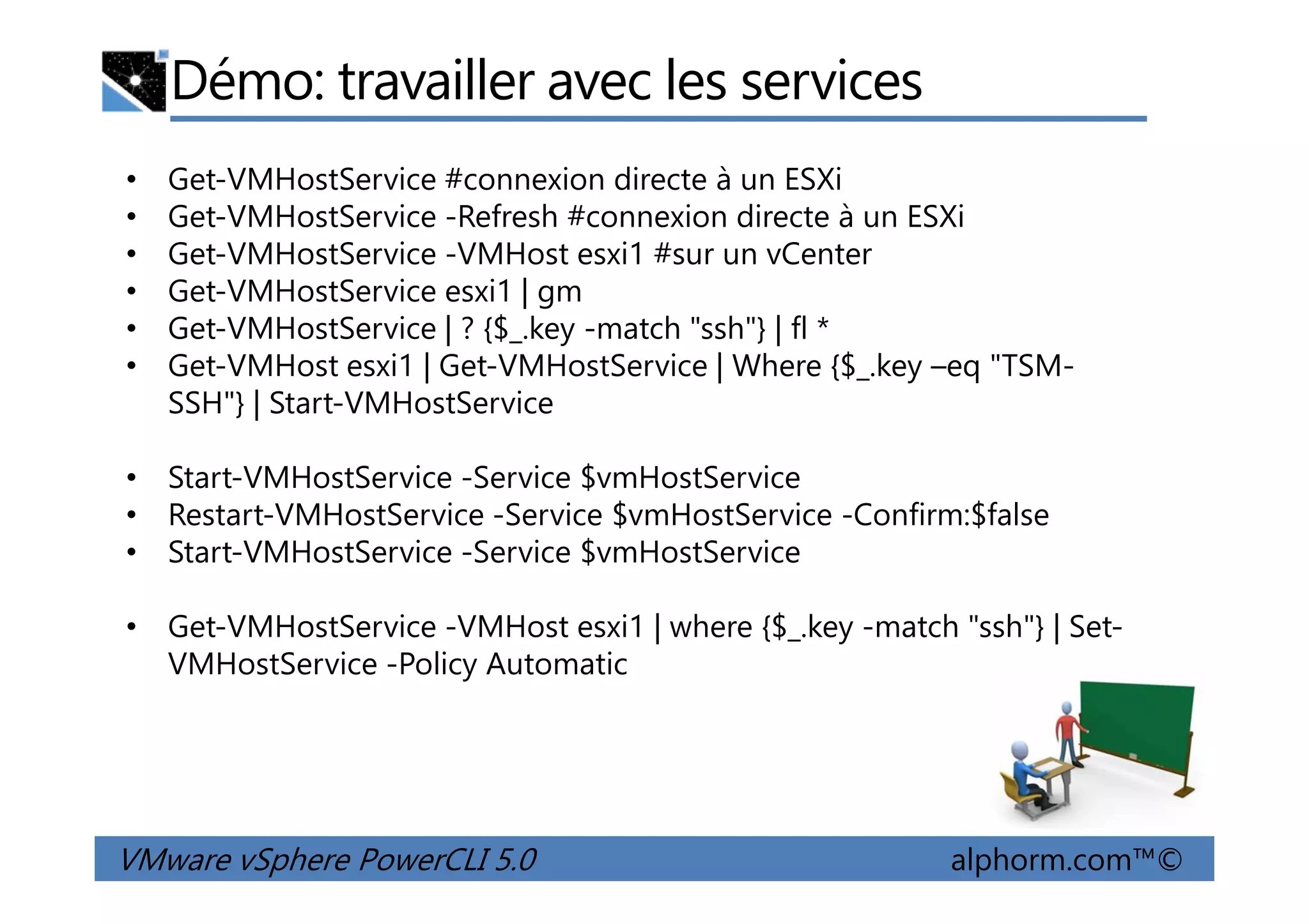 Démo: travailler avec les services
• Get-VMHostService #connexion directe à un ESXi
• Get-VMHostService -Refresh #connexion directe à un ESXi
• Get-VMHostService -VMHost esxi1 #sur un vCenter
• Get-VMHostService esxi1 | gm
• Get-VMHostService | ? {$_.key -match "ssh"} | fl *
• Get-VMHost esxi1 | Get-VMHostService | Where {$_.key –eq "TSM-
SSH"} | Start-VMHostService
• Start-VMHostService -Service $vmHostService
VMware vSphere PowerCLI 5.0 alphorm.com™©
• Start-VMHostService -Service $vmHostService
• Restart-VMHostService -Service $vmHostService -Confirm:$false
• Start-VMHostService -Service $vmHostService
• Get-VMHostService -VMHost esxi1 | where {$_.key -match "ssh"} | Set-
VMHostService -Policy Automatic
 