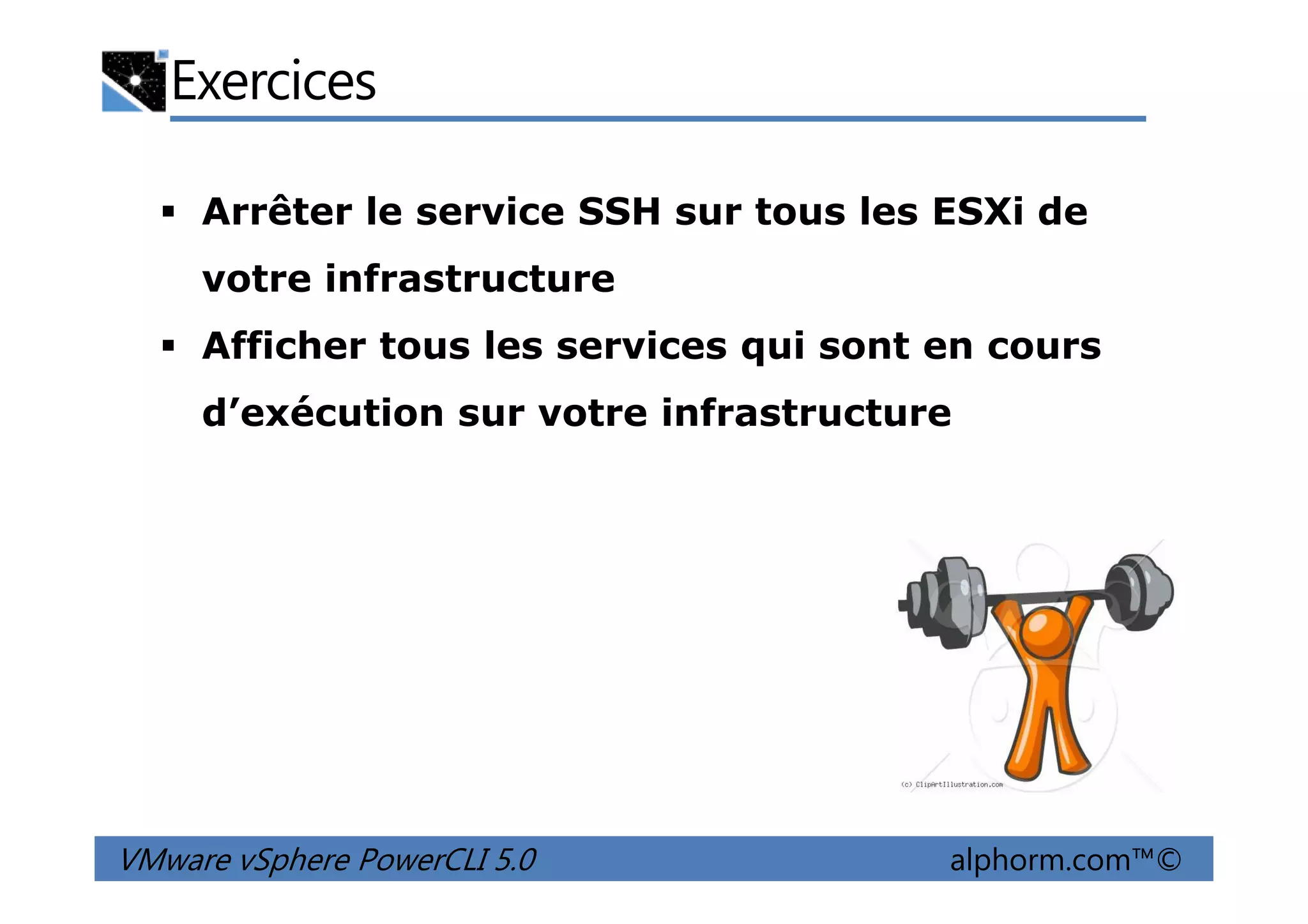 Exercices
Arrêter le service SSH sur tous les ESXi de
votre infrastructure
Afficher tous les services qui sont en cours
d’exécution sur votre infrastructure
VMware vSphere PowerCLI 5.0 alphorm.com™©
 