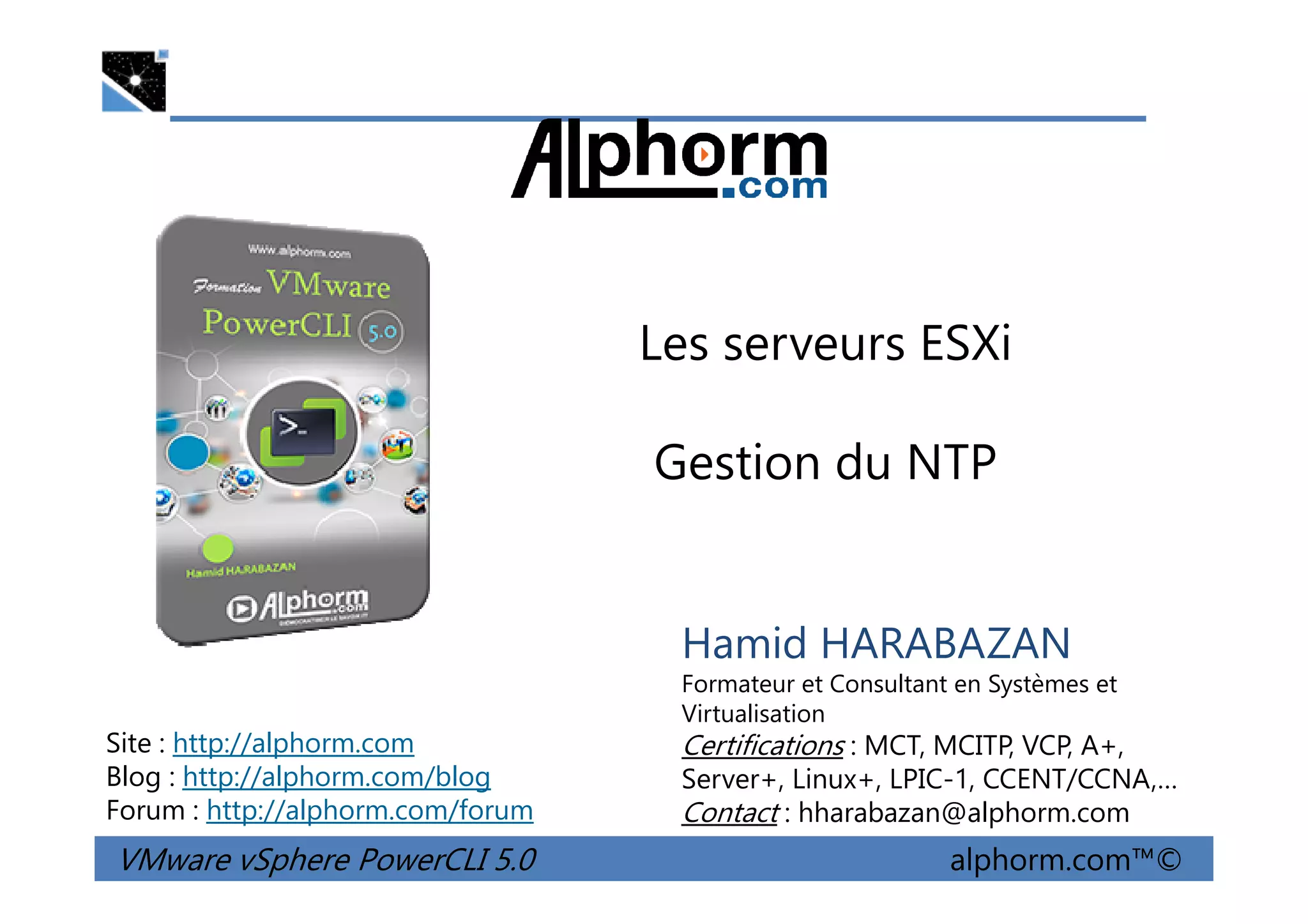 Les serveurs ESXi
Gestion du NTP
VMware vSphere PowerCLI 5.0 alphorm.com™©
Hamid HARABAZAN
Formateur et Consultant en Systèmes et
Virtualisation
Certifications : MCT, MCITP, VCP, A+,
Server+, Linux+, LPIC-1, CCENT/CCNA,…
Contact : hharabazan@alphorm.com
Site : http://alphorm.com
Blog : http://alphorm.com/blog
Forum : http://alphorm.com/forum
Gestion du NTP
 