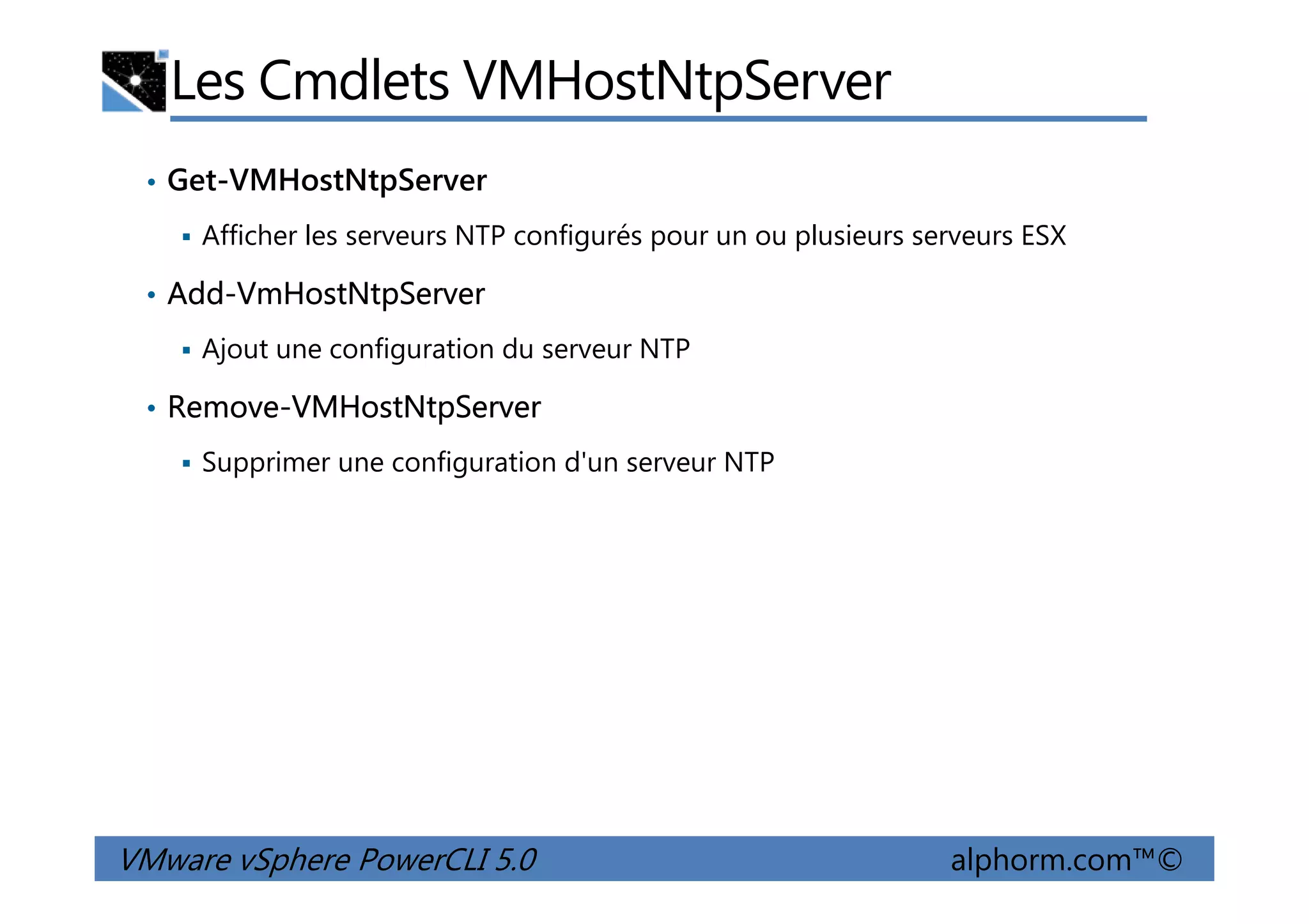 Les Cmdlets VMHostNtpServer
• Get-VMHostNtpServer
Afficher les serveurs NTP configurés pour un ou plusieurs serveurs ESX
• Add-VmHostNtpServer
Ajout une configuration du serveur NTP
• Remove-VMHostNtpServer
Supprimer une configuration d'un serveur NTP
VMware vSphere PowerCLI 5.0 alphorm.com™©
Supprimer une configuration d'un serveur NTP
 