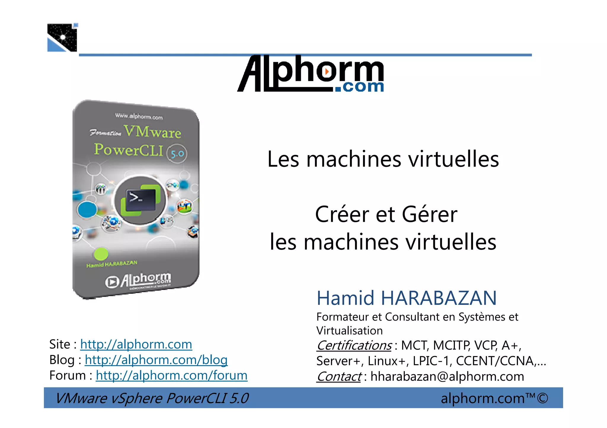 Les machines virtuelles
Créer et Gérer
VMware vSphere PowerCLI 5.0 alphorm.com™©
Hamid HARABAZAN
Formateur et Consultant en Systèmes et
Virtualisation
Certifications : MCT, MCITP, VCP, A+,
Server+, Linux+, LPIC-1, CCENT/CCNA,…
Contact : hharabazan@alphorm.com
Site : http://alphorm.com
Blog : http://alphorm.com/blog
Forum : http://alphorm.com/forum
Créer et Gérer
les machines virtuelles
 