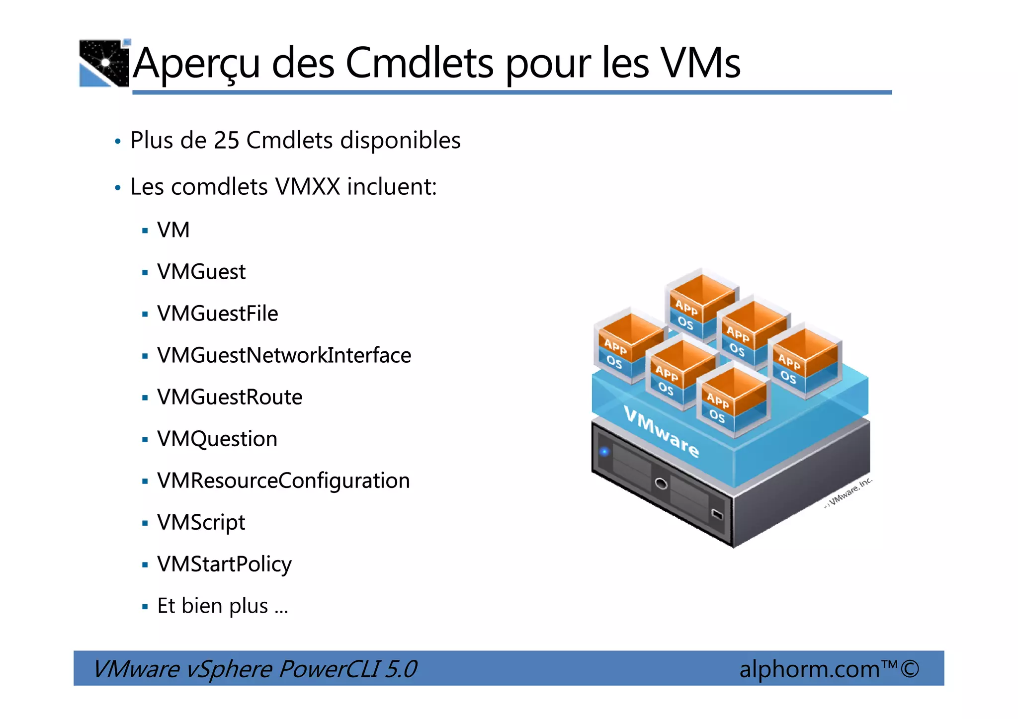 Aperçu des Cmdlets pour les VMs
• Plus de 25 Cmdlets disponibles
• Les comdlets VMXX incluent:
VM
VMGuest
VMGuestFile
VMGuestNetworkInterface
VMware vSphere PowerCLI 5.0 alphorm.com™©
VMGuestNetworkInterface
VMGuestRoute
VMQuestion
VMResourceConfiguration
VMScript
VMStartPolicy
Et bien plus ...
 