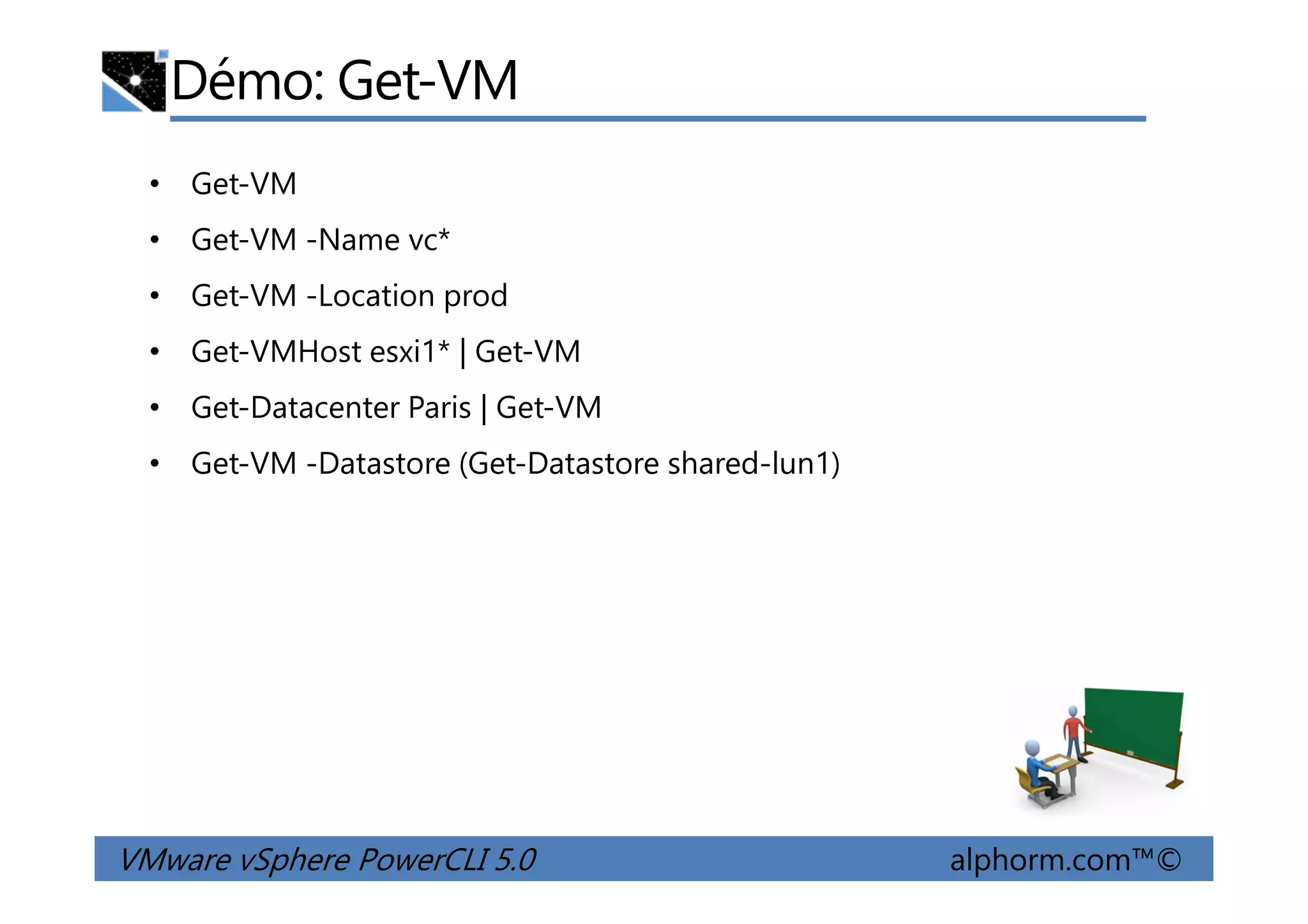 Démo: Get-VM
• Get-VM
• Get-VM -Name vc*
• Get-VM -Location prod
• Get-VMHost esxi1* | Get-VM
• Get-Datacenter Paris | Get-VM
• Get-VM -Datastore (Get-Datastore shared-lun1)
VMware vSphere PowerCLI 5.0 alphorm.com™©
• Get-VM -Datastore (Get-Datastore shared-lun1)
 