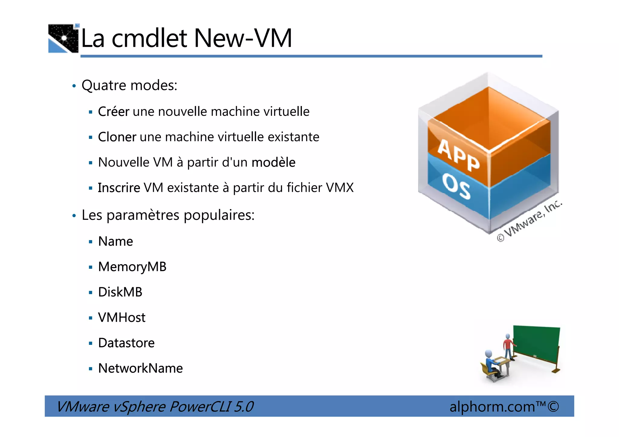 La cmdlet New-VM
• Quatre modes:
Créer une nouvelle machine virtuelle
Cloner une machine virtuelle existante
Nouvelle VM à partir d'un modèle
Inscrire VM existante à partir du fichier VMX
• Les paramètres populaires:
VMware vSphere PowerCLI 5.0 alphorm.com™©
• Les paramètres populaires:
Name
MemoryMB
DiskMB
VMHost
Datastore
NetworkName
 