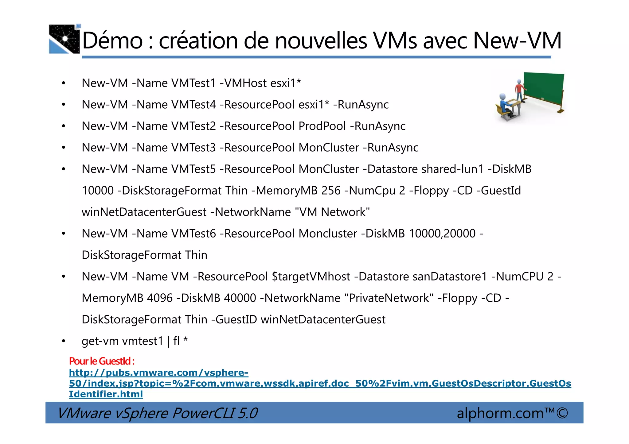 Démo : création de nouvelles VMs avec New-VM
• New-VM -Name VMTest1 -VMHost esxi1*
• New-VM -Name VMTest4 -ResourcePool esxi1* -RunAsync
• New-VM -Name VMTest2 -ResourcePool ProdPool -RunAsync
• New-VM -Name VMTest3 -ResourcePool MonCluster -RunAsync
• New-VM -Name VMTest5 -ResourcePool MonCluster -Datastore shared-lun1 -DiskMB
10000 -DiskStorageFormat Thin -MemoryMB 256 -NumCpu 2 -Floppy -CD -GuestId
winNetDatacenterGuest -NetworkName "VM Network"
VMware vSphere PowerCLI 5.0 alphorm.com™©
• New-VM -Name VMTest6 -ResourcePool Moncluster -DiskMB 10000,20000 -
DiskStorageFormat Thin
• New-VM -Name VM -ResourcePool $targetVMhost -Datastore sanDatastore1 -NumCPU 2 -
MemoryMB 4096 -DiskMB 40000 -NetworkName "PrivateNetwork" -Floppy -CD -
DiskStorageFormat Thin -GuestID winNetDatacenterGuest
• get-vm vmtest1 | fl *
PourleGuestId:
http://pubs.vmware.com/vsphere-
50/index.jsp?topic=%2Fcom.vmware.wssdk.apiref.doc_50%2Fvim.vm.GuestOsDescriptor.GuestOs
Identifier.html
 