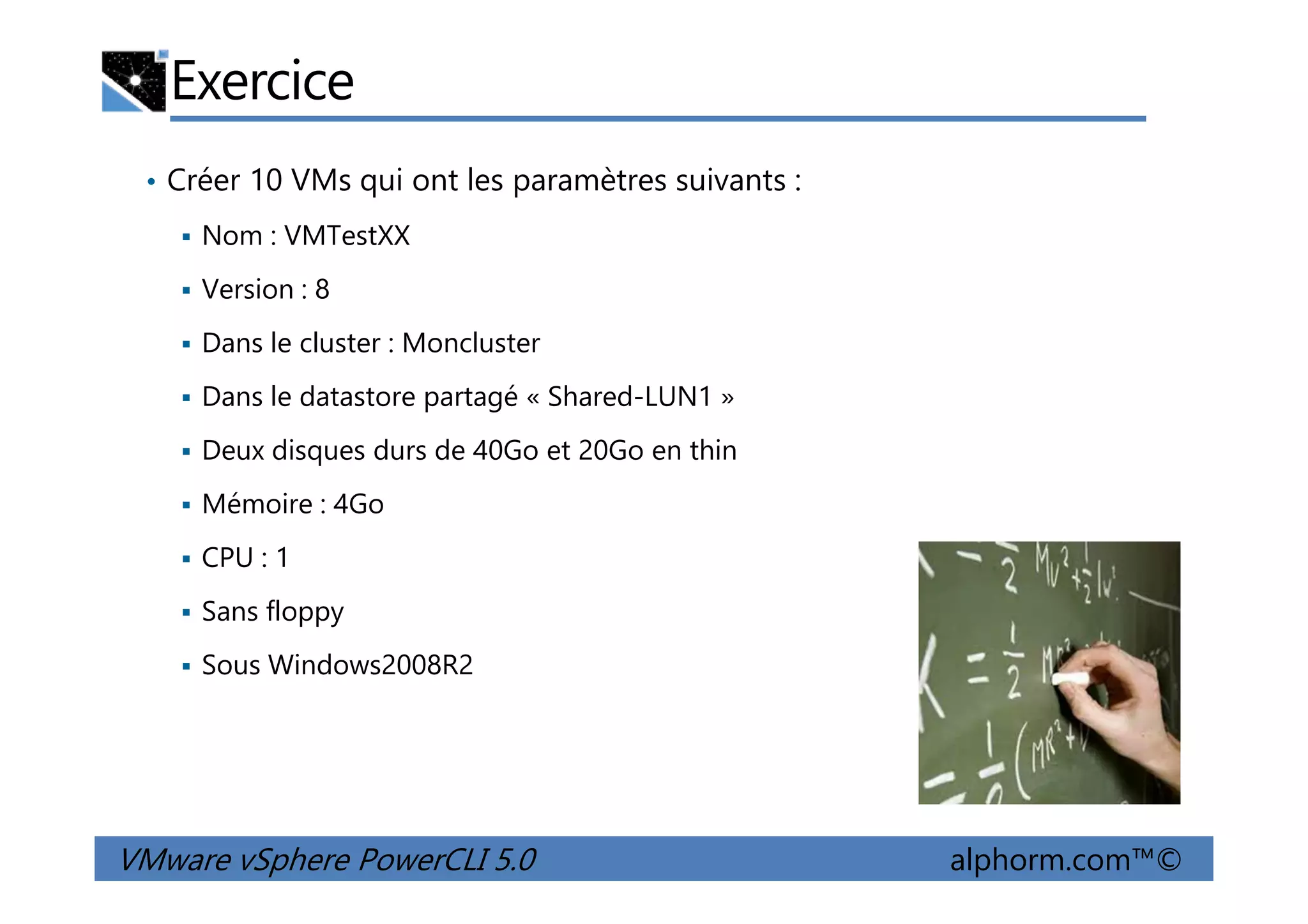 Exercice
• Créer 10 VMs qui ont les paramètres suivants :
Nom : VMTestXX
Version : 8
Dans le cluster : Moncluster
Dans le datastore partagé « Shared-LUN1 »
Deux disques durs de 40Go et 20Go en thin
VMware vSphere PowerCLI 5.0 alphorm.com™©
Deux disques durs de 40Go et 20Go en thin
Mémoire : 4Go
CPU : 1
Sans floppy
Sous Windows2008R2
 