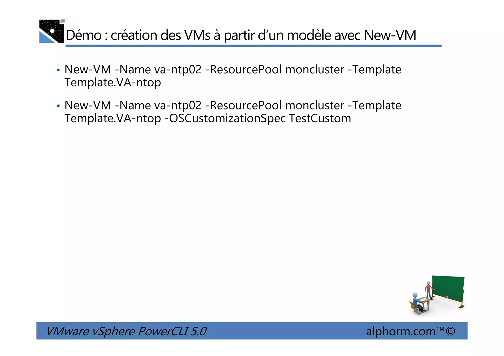 Démo : création des VMs à partir d’un modèle avec New-VM
• New-VM -Name va-ntp02 -ResourcePool moncluster -Template
Template.VA-ntop
• New-VM -Name va-ntp02 -ResourcePool moncluster -Template
Template.VA-ntop -OSCustomizationSpec TestCustom
VMware vSphere PowerCLI 5.0 alphorm.com™©
 