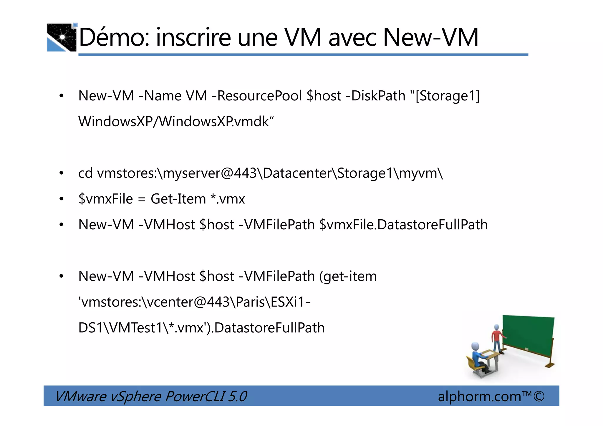 Démo: inscrire une VM avec New-VM
• New-VM -Name VM -ResourcePool $host -DiskPath "[Storage1]
WindowsXP/WindowsXP.vmdk“
• cd vmstores:myserver@443DatacenterStorage1myvm
• $vmxFile = Get-Item *.vmx
VMware vSphere PowerCLI 5.0 alphorm.com™©
• New-VM -VMHost $host -VMFilePath $vmxFile.DatastoreFullPath
• New-VM -VMHost $host -VMFilePath (get-item
'vmstores:vcenter@443ParisESXi1-
DS1VMTest1*.vmx').DatastoreFullPath
 