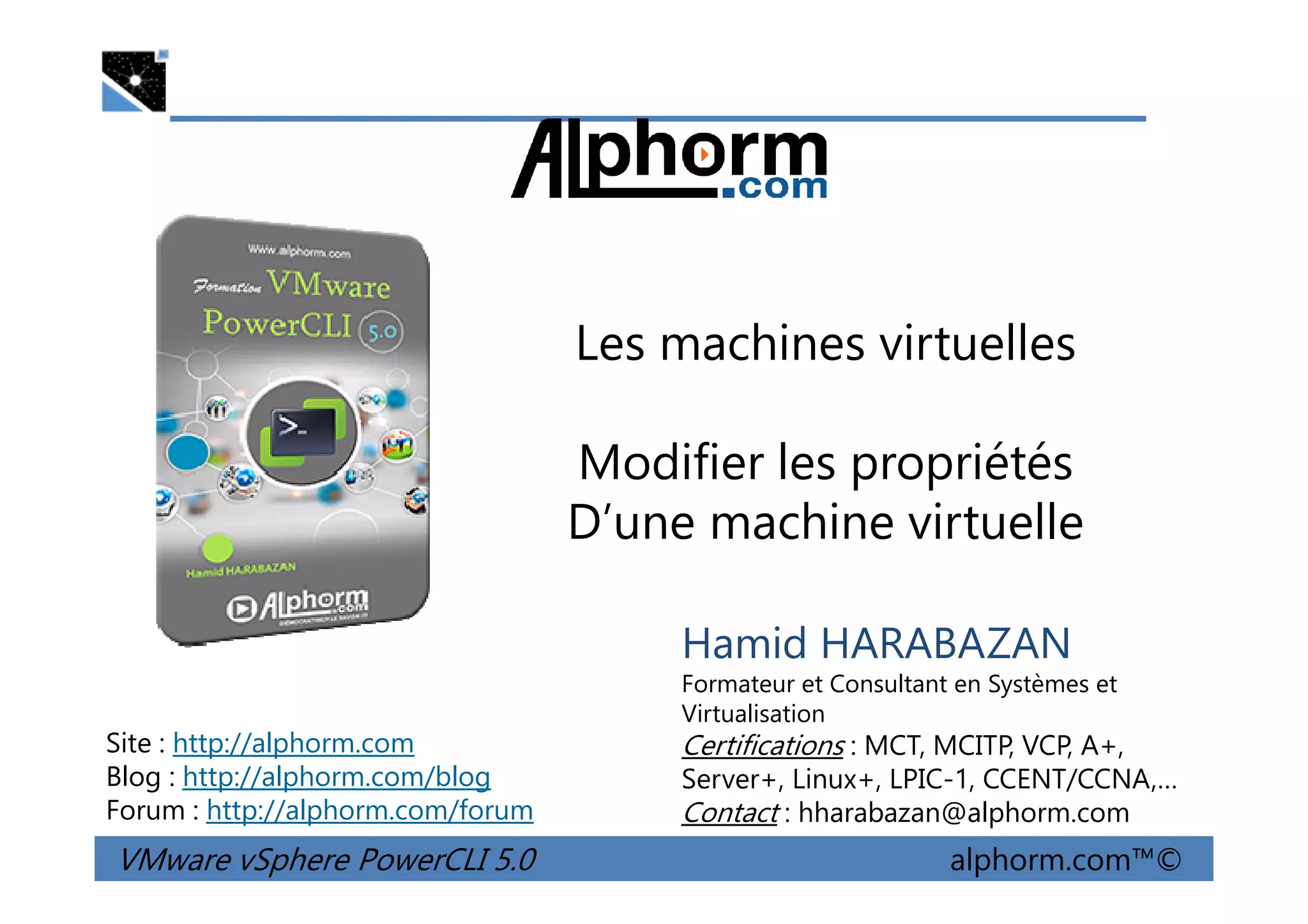 Les machines virtuelles
Modifier les propriétés
VMware vSphere PowerCLI 5.0 alphorm.com™©
Hamid HARABAZAN
Formateur et Consultant en Systèmes et
Virtualisation
Certifications : MCT, MCITP, VCP, A+,
Server+, Linux+, LPIC-1, CCENT/CCNA,…
Contact : hharabazan@alphorm.com
Site : http://alphorm.com
Blog : http://alphorm.com/blog
Forum : http://alphorm.com/forum
Modifier les propriétés
D’une machine virtuelle
 