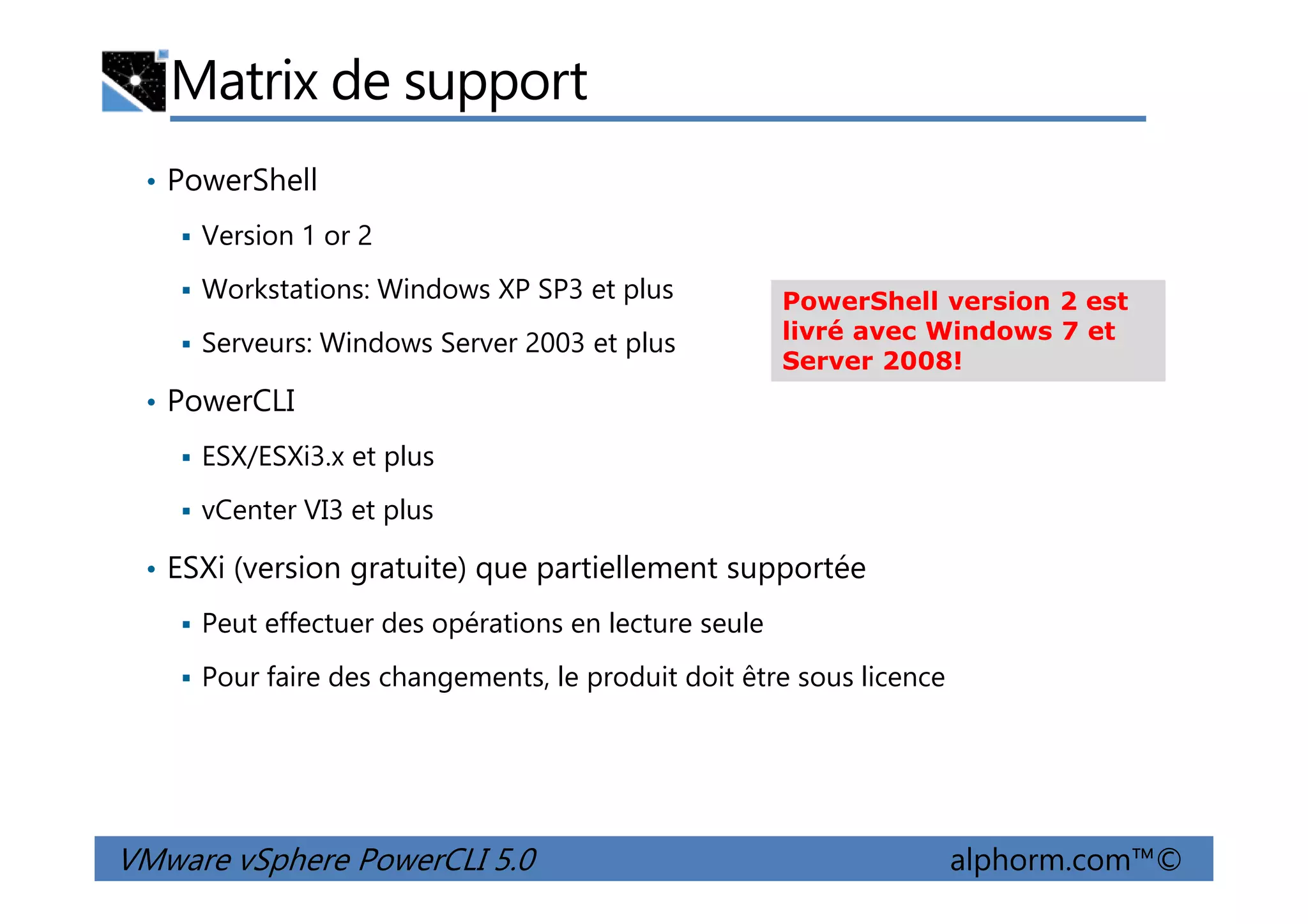 Matrix de support
• PowerShell
Version 1 or 2
Workstations: Windows XP SP3 et plus
Serveurs: Windows Server 2003 et plus
• PowerCLI
ESX/ESXi3.x et plus
PowerShell version 2 est
livré avec Windows 7 et
Server 2008!
VMware vSphere PowerCLI 5.0 alphorm.com™©
ESX/ESXi3.x et plus
vCenter VI3 et plus
• ESXi (version gratuite) que partiellement supportée
Peut effectuer des opérations en lecture seule
Pour faire des changements, le produit doit être sous licence
 