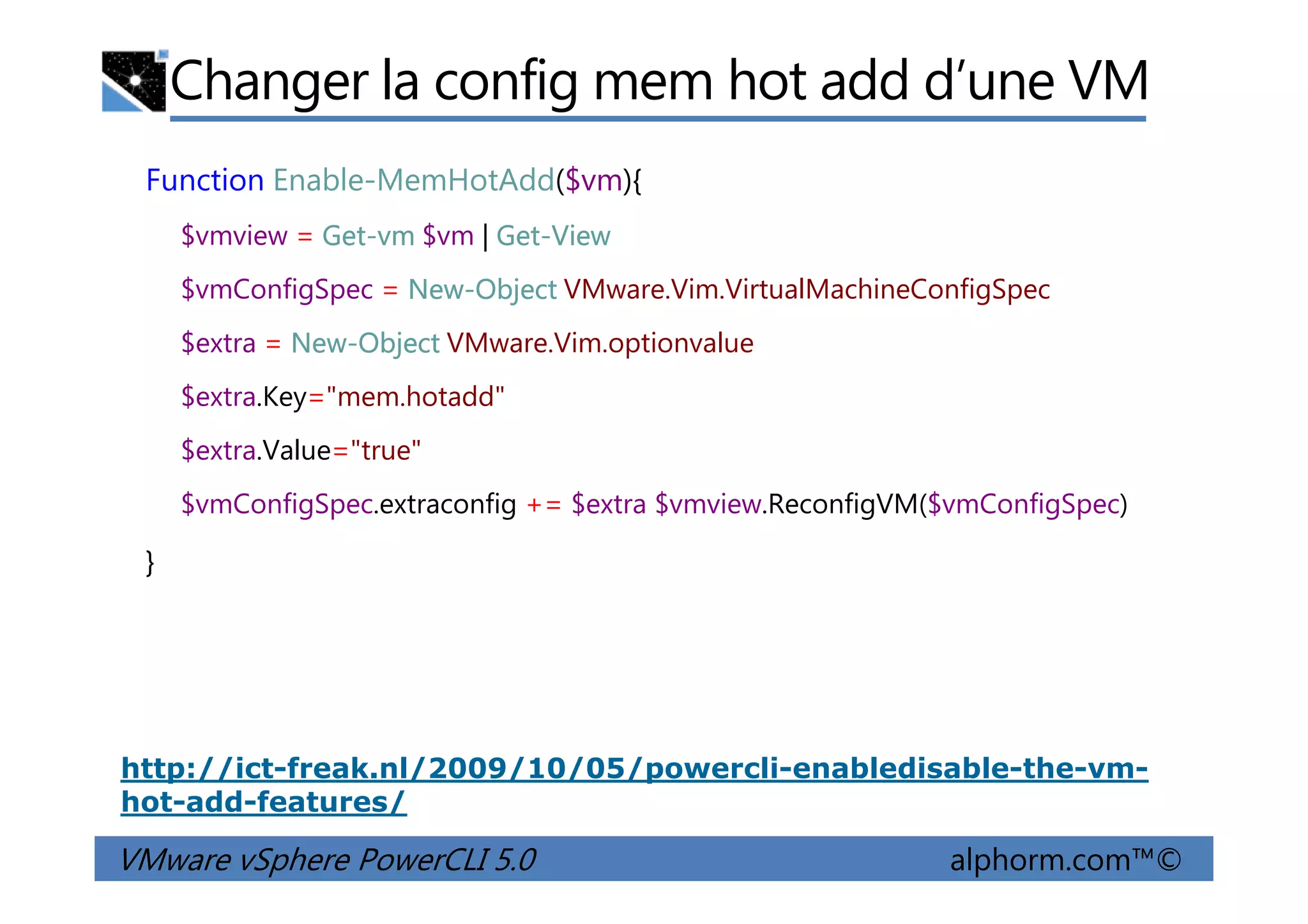 Changer la config mem hot add d’une VM
Function Enable-MemHotAdd($vm){
$vmview = Get-vm $vm | Get-View
$vmConfigSpec = New-Object VMware.Vim.VirtualMachineConfigSpec
$extra = New-Object VMware.Vim.optionvalue
$extra.Key="mem.hotadd"
$extra.Value="true"
VMware vSphere PowerCLI 5.0 alphorm.com™©
$extra.Value="true"
$vmConfigSpec.extraconfig += $extra $vmview.ReconfigVM($vmConfigSpec)
}
http://ict-freak.nl/2009/10/05/powercli-enabledisable-the-vm-
hot-add-features/
 