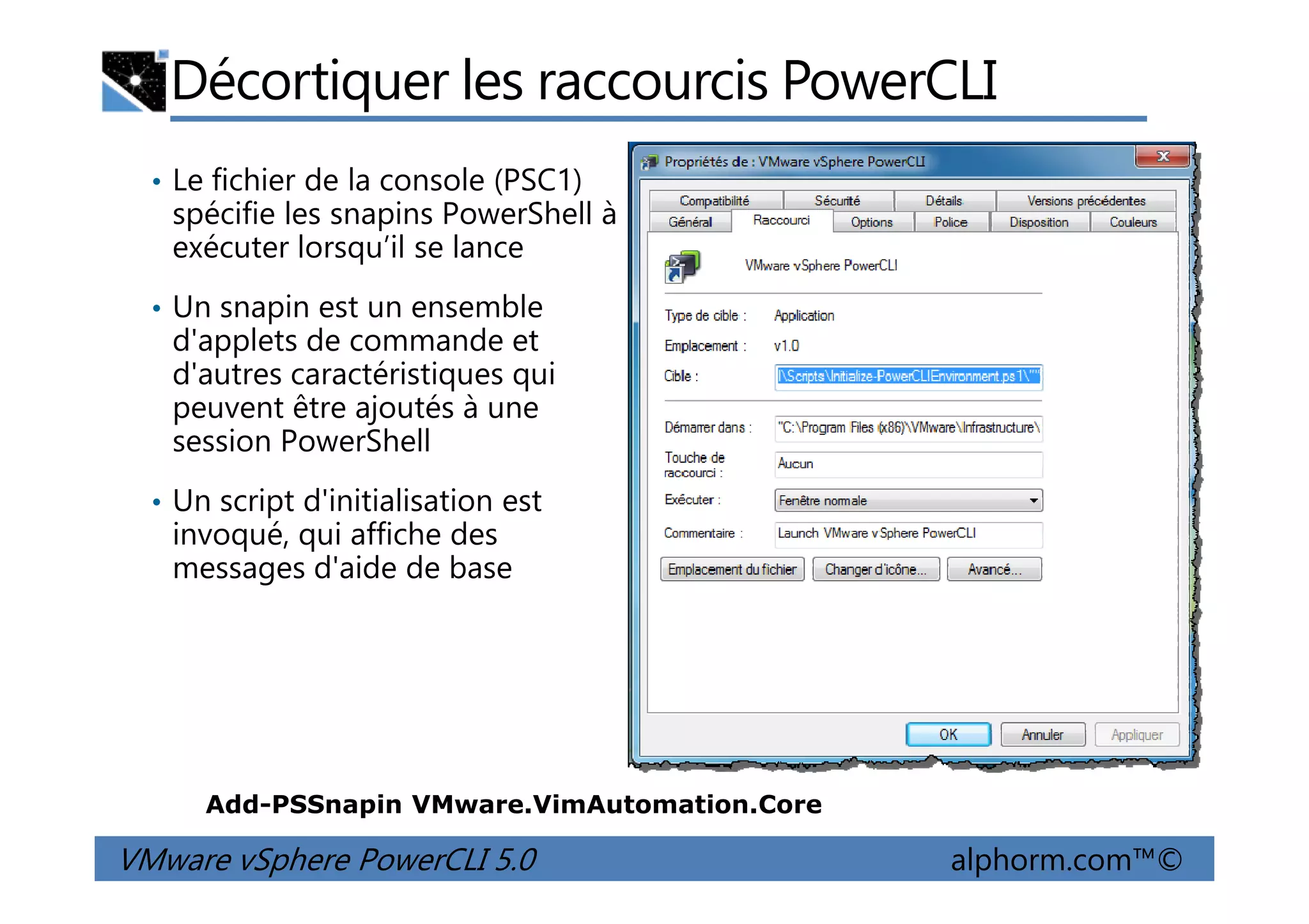 Décortiquer les raccourcis PowerCLI
• Le fichier de la console (PSC1)
spécifie les snapins PowerShell à
exécuter lorsqu’il se lance
• Un snapin est un ensemble
d'applets de commande et
d'autres caractéristiques qui
peuvent être ajoutés à une
session PowerShell
VMware vSphere PowerCLI 5.0 alphorm.com™©
• Un script d'initialisation est
invoqué, qui affiche des
messages d'aide de base
Add-PSSnapin VMware.VimAutomation.Core
 