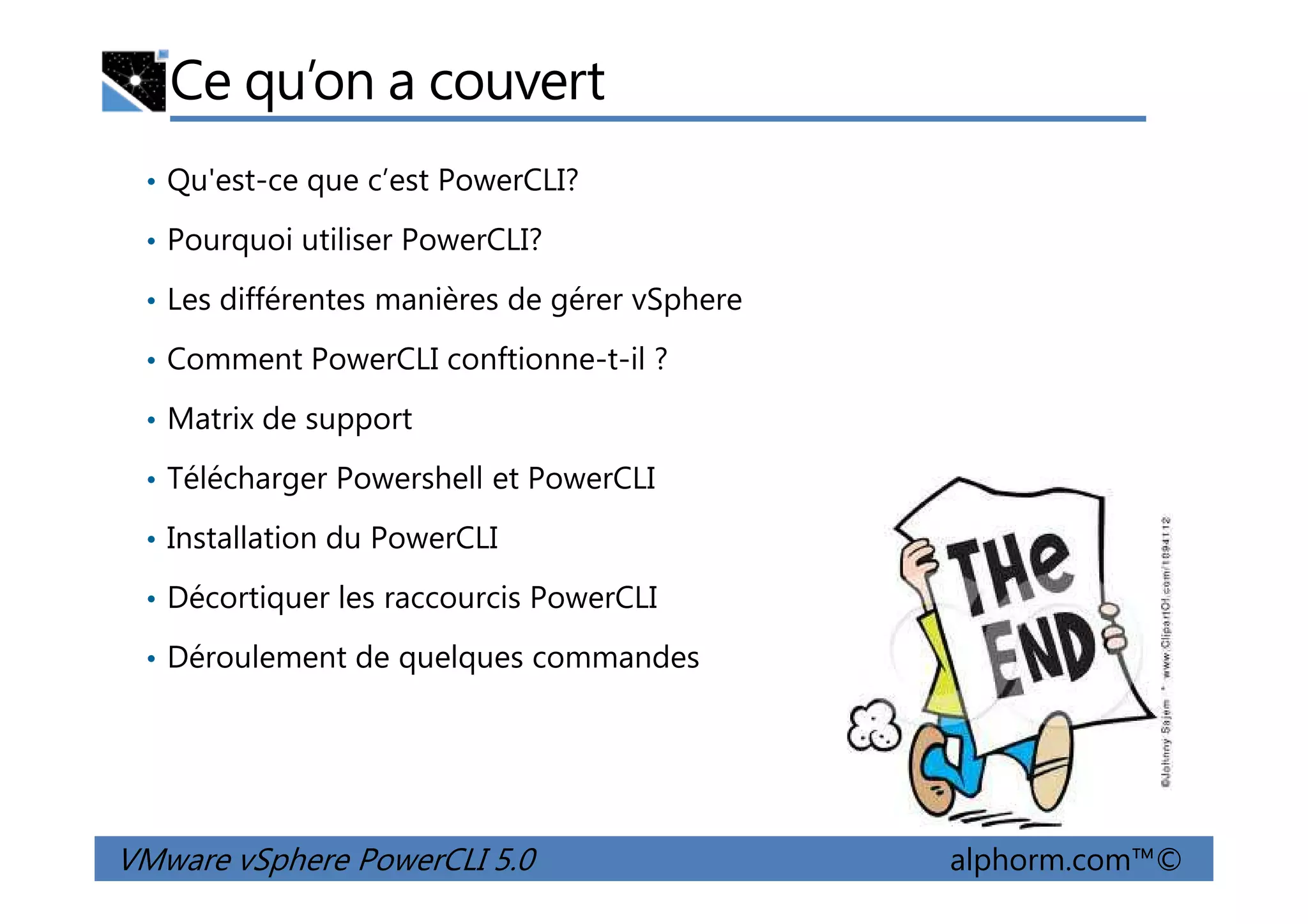 Ce qu’on a couvert
• Qu'est-ce que c’est PowerCLI?
• Pourquoi utiliser PowerCLI?
• Les différentes manières de gérer vSphere
• Comment PowerCLI conftionne-t-il ?
• Matrix de support
• Télécharger Powershell et PowerCLI
VMware vSphere PowerCLI 5.0 alphorm.com™©
• Télécharger Powershell et PowerCLI
• Installation du PowerCLI
• Décortiquer les raccourcis PowerCLI
• Déroulement de quelques commandes
 