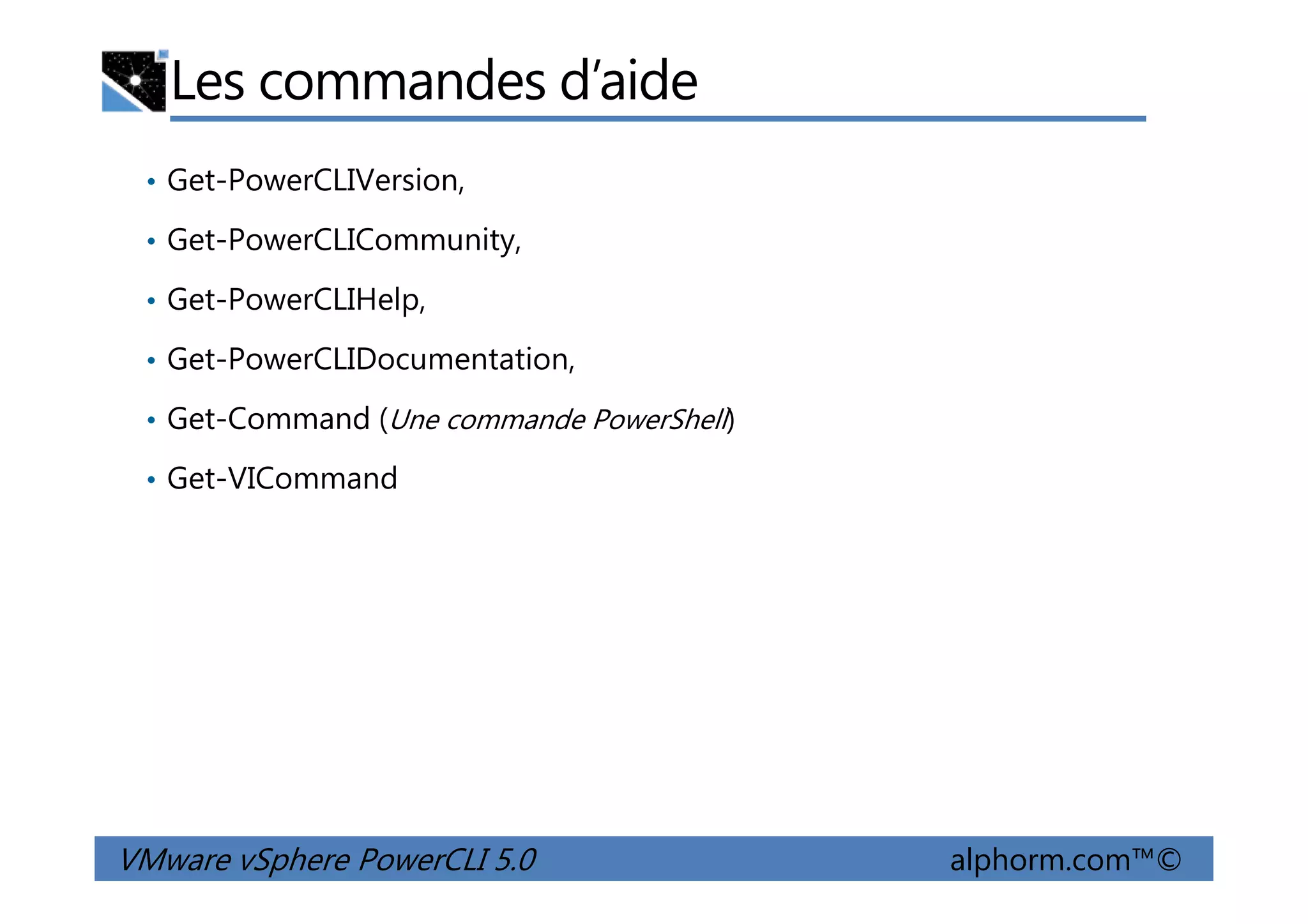 Les commandes d’aide
• Get-PowerCLIVersion,
• Get-PowerCLICommunity,
• Get-PowerCLIHelp,
• Get-PowerCLIDocumentation,
• Get-Command (Une commande PowerShell)
• Get-VICommand
VMware vSphere PowerCLI 5.0 alphorm.com™©
• Get-VICommand
 