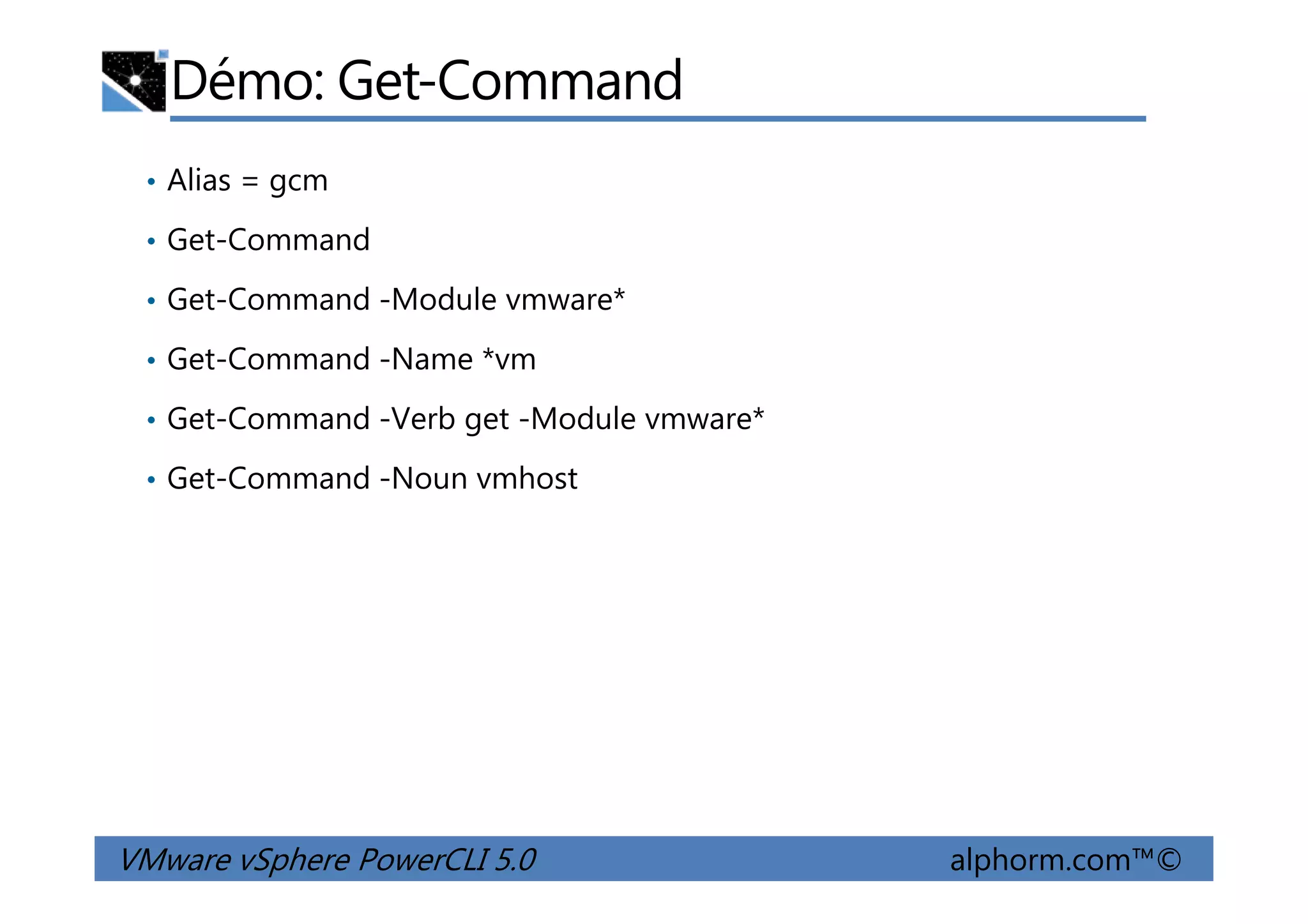 Démo: Get-Command
• Alias = gcm
• Get-Command
• Get-Command -Module vmware*
• Get-Command -Name *vm
• Get-Command -Verb get -Module vmware*
• Get-Command -Noun vmhost
VMware vSphere PowerCLI 5.0 alphorm.com™©
• Get-Command -Noun vmhost
 