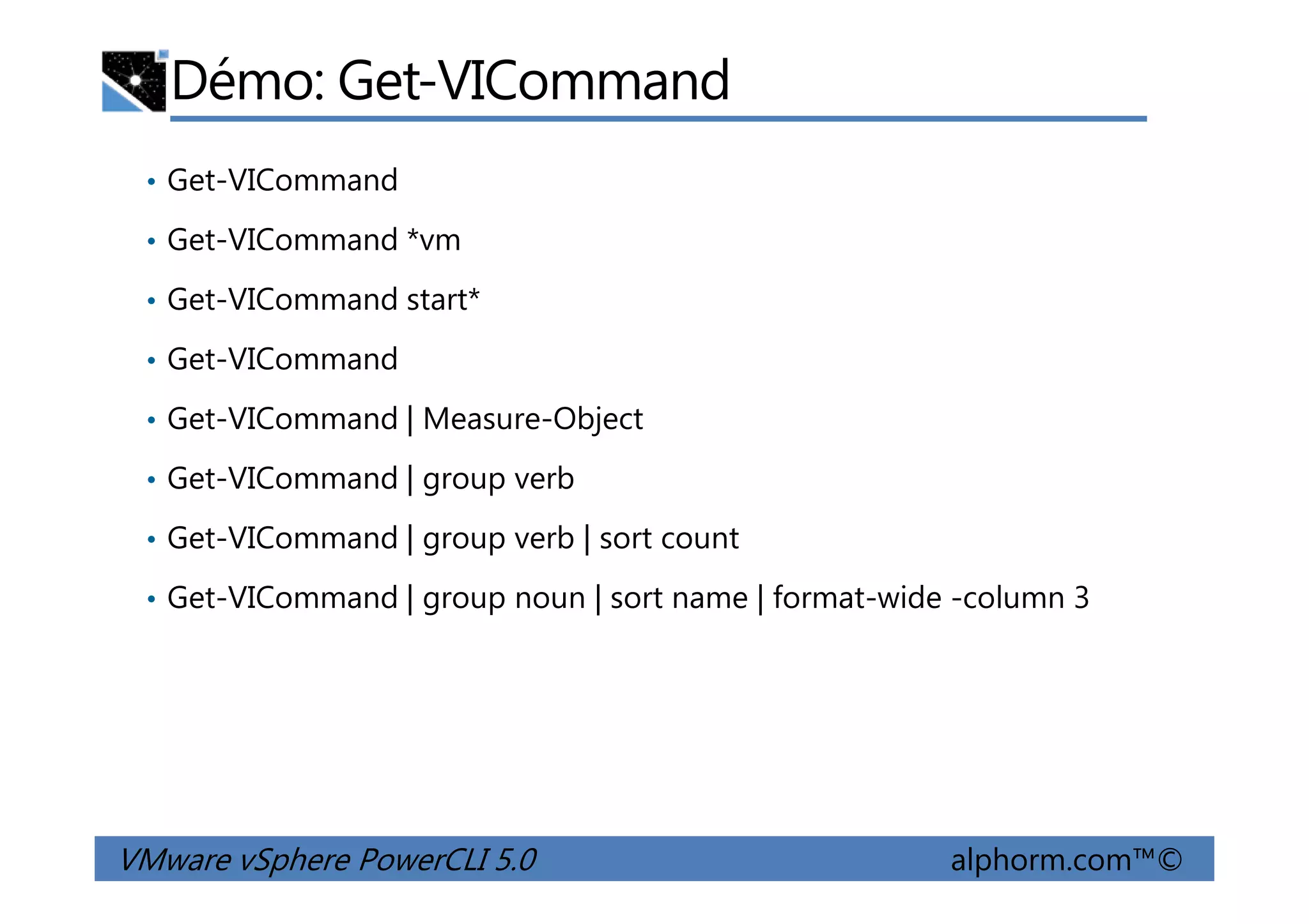 Démo: Get-VICommand
• Get-VICommand
• Get-VICommand *vm
• Get-VICommand start*
• Get-VICommand
• Get-VICommand | Measure-Object
• Get-VICommand | group verb
VMware vSphere PowerCLI 5.0 alphorm.com™©
• Get-VICommand | group verb
• Get-VICommand | group verb | sort count
• Get-VICommand | group noun | sort name | format-wide -column 3
 
