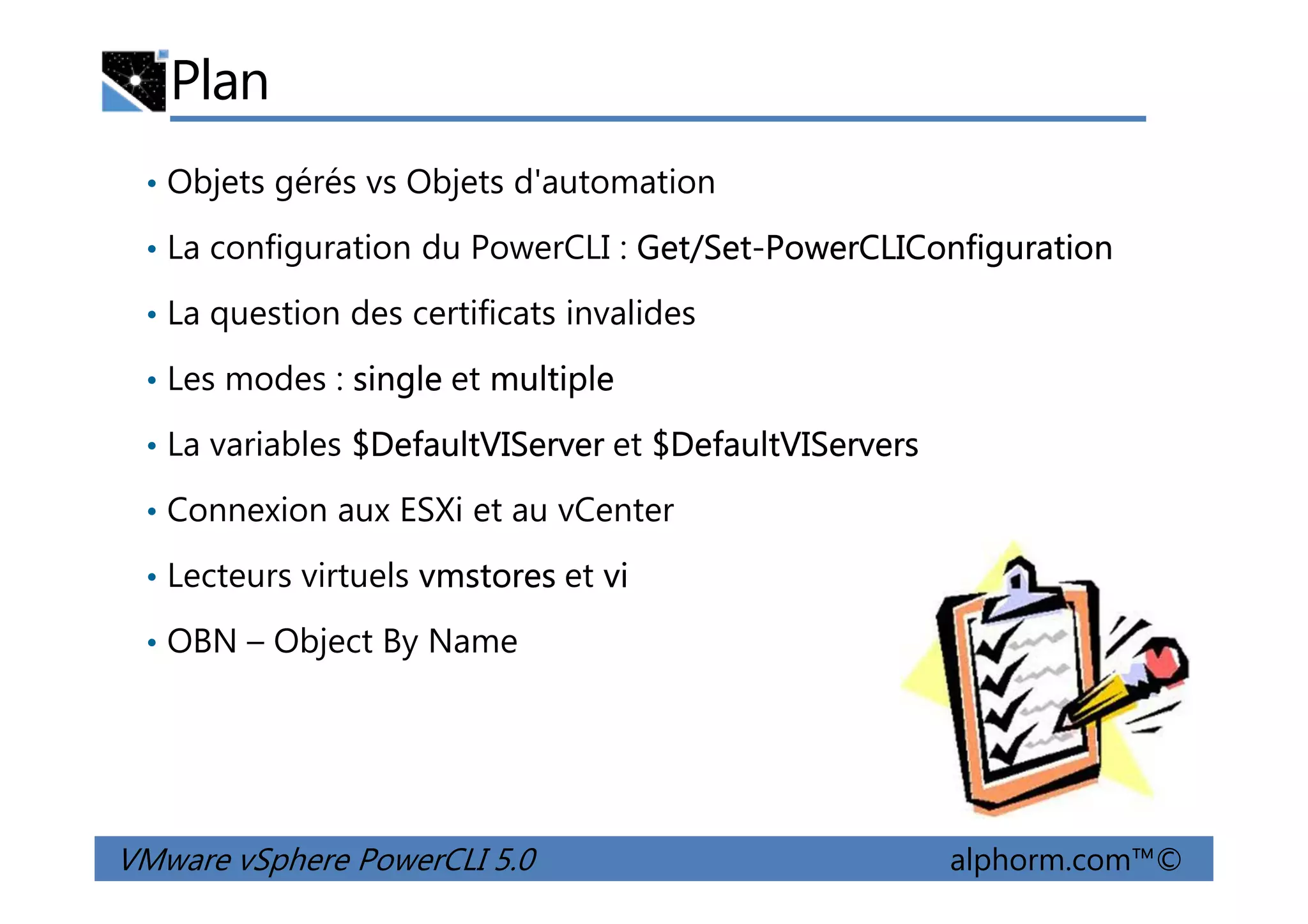 Plan
• Objets gérés vs Objets d'automation
• La configuration du PowerCLI : Get/Set-PowerCLIConfiguration
• La question des certificats invalides
• Les modes : single et multiple
• La variables $DefaultVIServer et $DefaultVIServers
VMware vSphere PowerCLI 5.0 alphorm.com™©
• La variables $DefaultVIServer et $DefaultVIServers
• Connexion aux ESXi et au vCenter
• Lecteurs virtuels vmstores et vi
• OBN – Object By Name
 