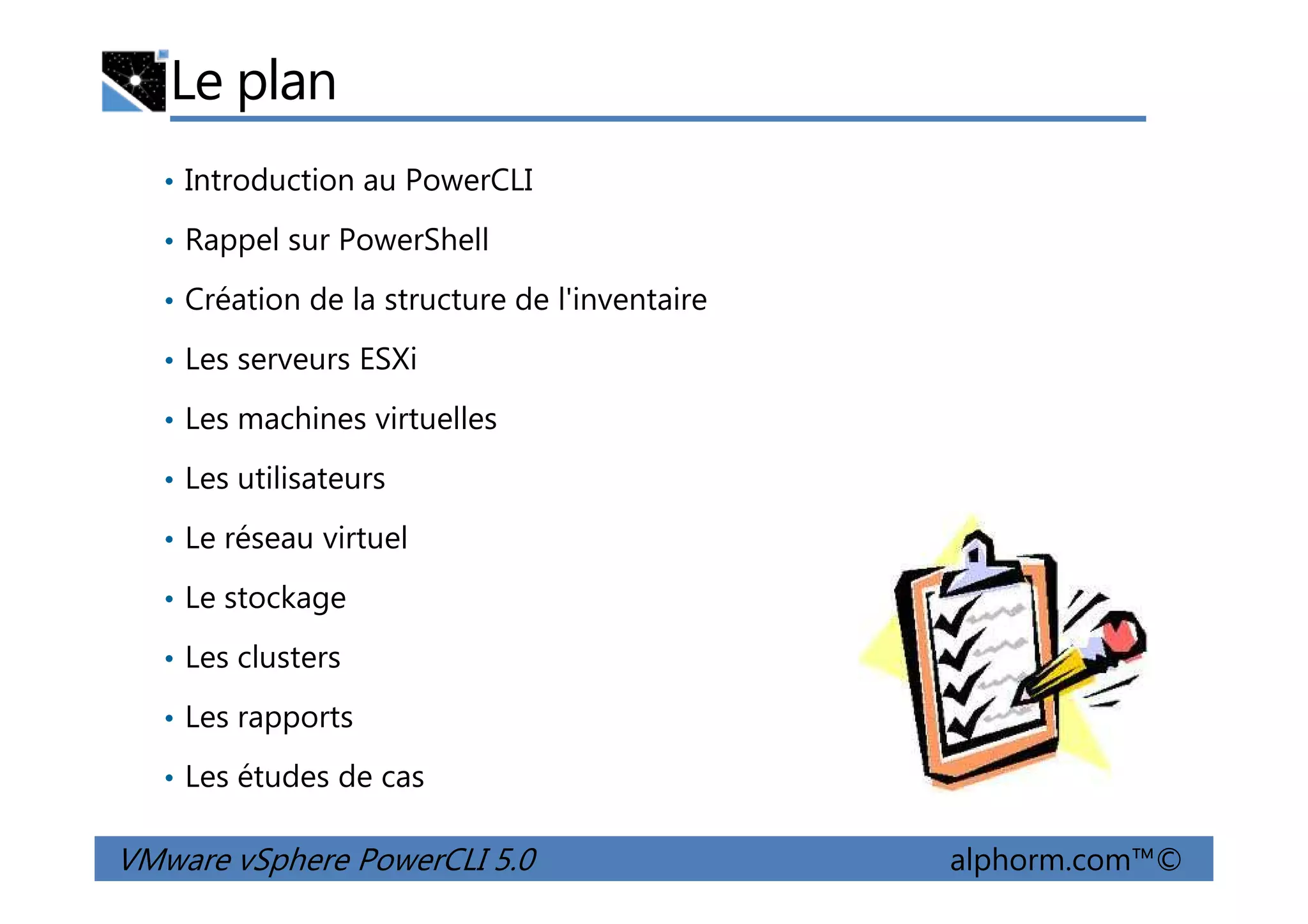 Le plan
• Introduction au PowerCLI
• Rappel sur PowerShell
• Création de la structure de l'inventaire
• Les serveurs ESXi
• Les machines virtuelles
• Les utilisateurs
VMware vSphere PowerCLI 5.0 alphorm.com™©
• Les utilisateurs
• Le réseau virtuel
• Le stockage
• Les clusters
• Les rapports
• Les études de cas
 