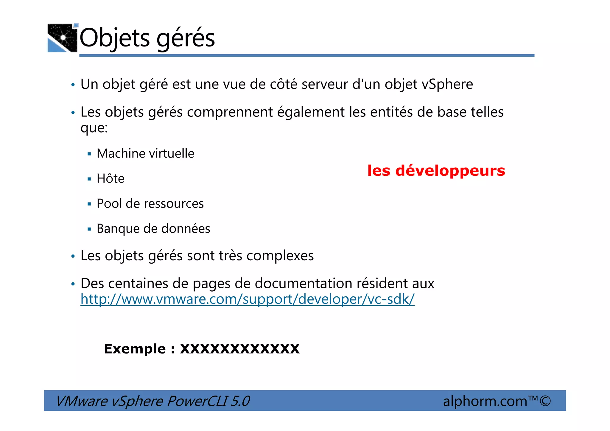 Objets gérés
• Un objet géré est une vue de côté serveur d'un objet vSphere
• Les objets gérés comprennent également les entités de base telles
que:
Machine virtuelle
Hôte
Pool de ressources
les développeurs
VMware vSphere PowerCLI 5.0 alphorm.com™©
Banque de données
• Les objets gérés sont très complexes
• Des centaines de pages de documentation résident aux
http://www.vmware.com/support/developer/vc-sdk/
Exemple : XXXXXXXXXXXX
 