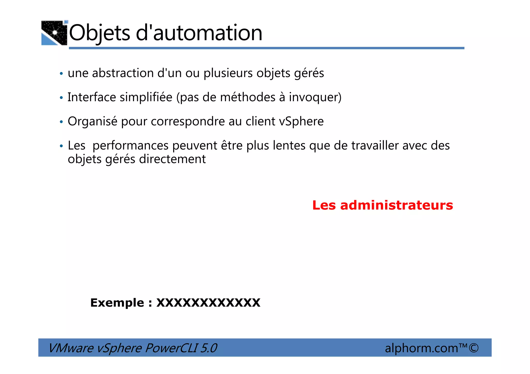 Objets d'automation
• une abstraction d'un ou plusieurs objets gérés
• Interface simplifiée (pas de méthodes à invoquer)
• Organisé pour correspondre au client vSphere
• Les performances peuvent être plus lentes que de travailler avec des
objets gérés directement
VMware vSphere PowerCLI 5.0 alphorm.com™©
Les administrateurs
Exemple : XXXXXXXXXXXX
 