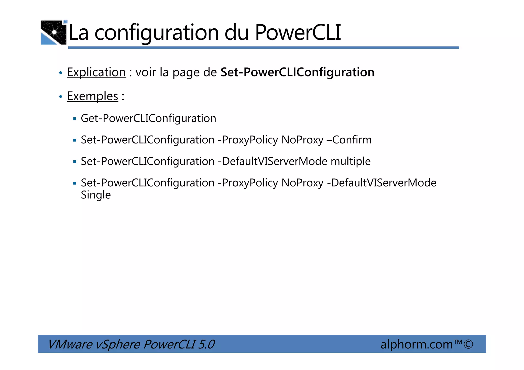 La configuration du PowerCLI
• Explication : voir la page de Set-PowerCLIConfiguration
• Exemples :
Get-PowerCLIConfiguration
Set-PowerCLIConfiguration -ProxyPolicy NoProxy –Confirm
Set-PowerCLIConfiguration -DefaultVIServerMode multiple
Set-PowerCLIConfiguration -ProxyPolicy NoProxy -DefaultVIServerMode
VMware vSphere PowerCLI 5.0 alphorm.com™©
Set-PowerCLIConfiguration -ProxyPolicy NoProxy -DefaultVIServerMode
Single
 