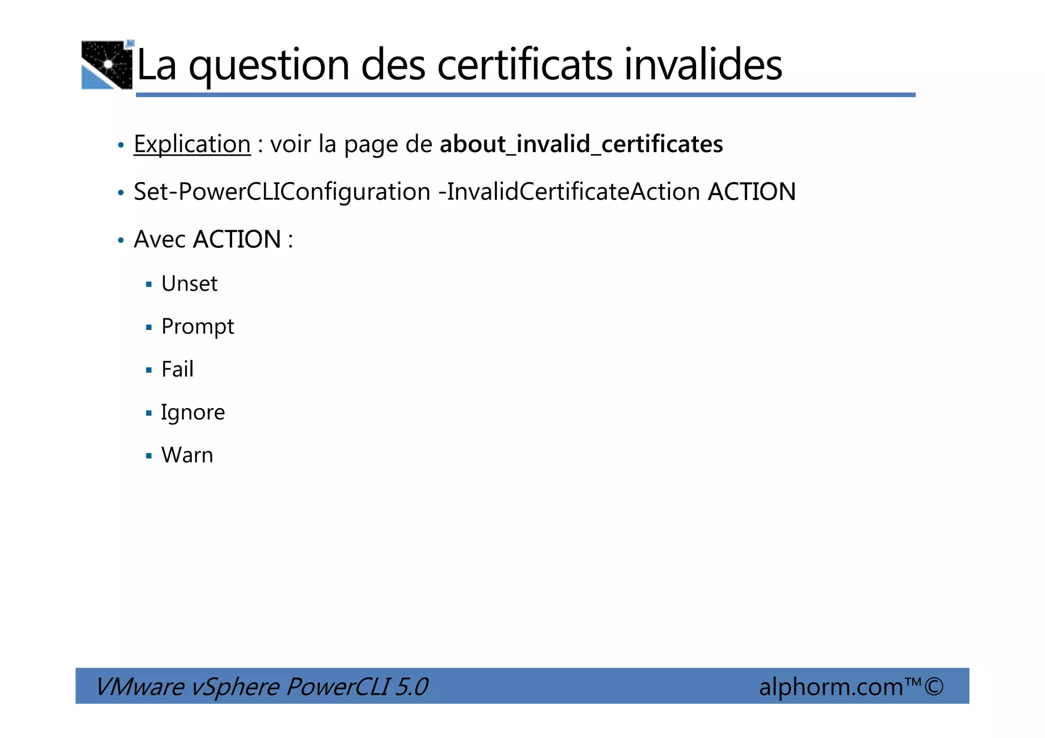 La question des certificats invalides
• Explication : voir la page de about_invalid_certificates
• Set-PowerCLIConfiguration -InvalidCertificateAction ACTION
• Avec ACTION :
Unset
Prompt
Fail
VMware vSphere PowerCLI 5.0 alphorm.com™©
Fail
Ignore
Warn
 