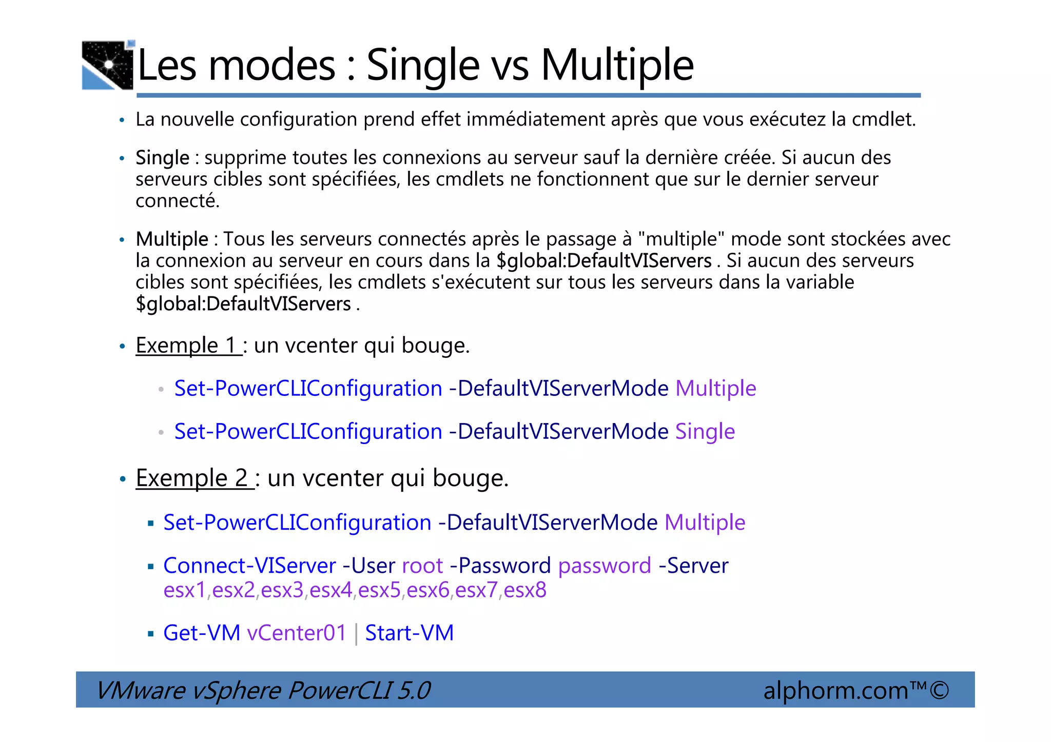 Les modes : Single vs Multiple
• La nouvelle configuration prend effet immédiatement après que vous exécutez la cmdlet.
• Single : supprime toutes les connexions au serveur sauf la dernière créée. Si aucun des
serveurs cibles sont spécifiées, les cmdlets ne fonctionnent que sur le dernier serveur
connecté.
• Multiple : Tous les serveurs connectés après le passage à "multiple" mode sont stockées avec
la connexion au serveur en cours dans la $global:DefaultVIServers . Si aucun des serveurs
cibles sont spécifiées, les cmdlets s'exécutent sur tous les serveurs dans la variable
$global:DefaultVIServers .
• Exemple 1 : un vcenter qui bouge.
VMware vSphere PowerCLI 5.0 alphorm.com™©
• Set-PowerCLIConfiguration -DefaultVIServerMode Multiple
• Set-PowerCLIConfiguration -DefaultVIServerMode Single
• Exemple 2 : un vcenter qui bouge.
Set-PowerCLIConfiguration -DefaultVIServerMode Multiple
Connect-VIServer -User root -Password password -Server
esx1,esx2,esx3,esx4,esx5,esx6,esx7,esx8
Get-VM vCenter01 | Start-VM
 