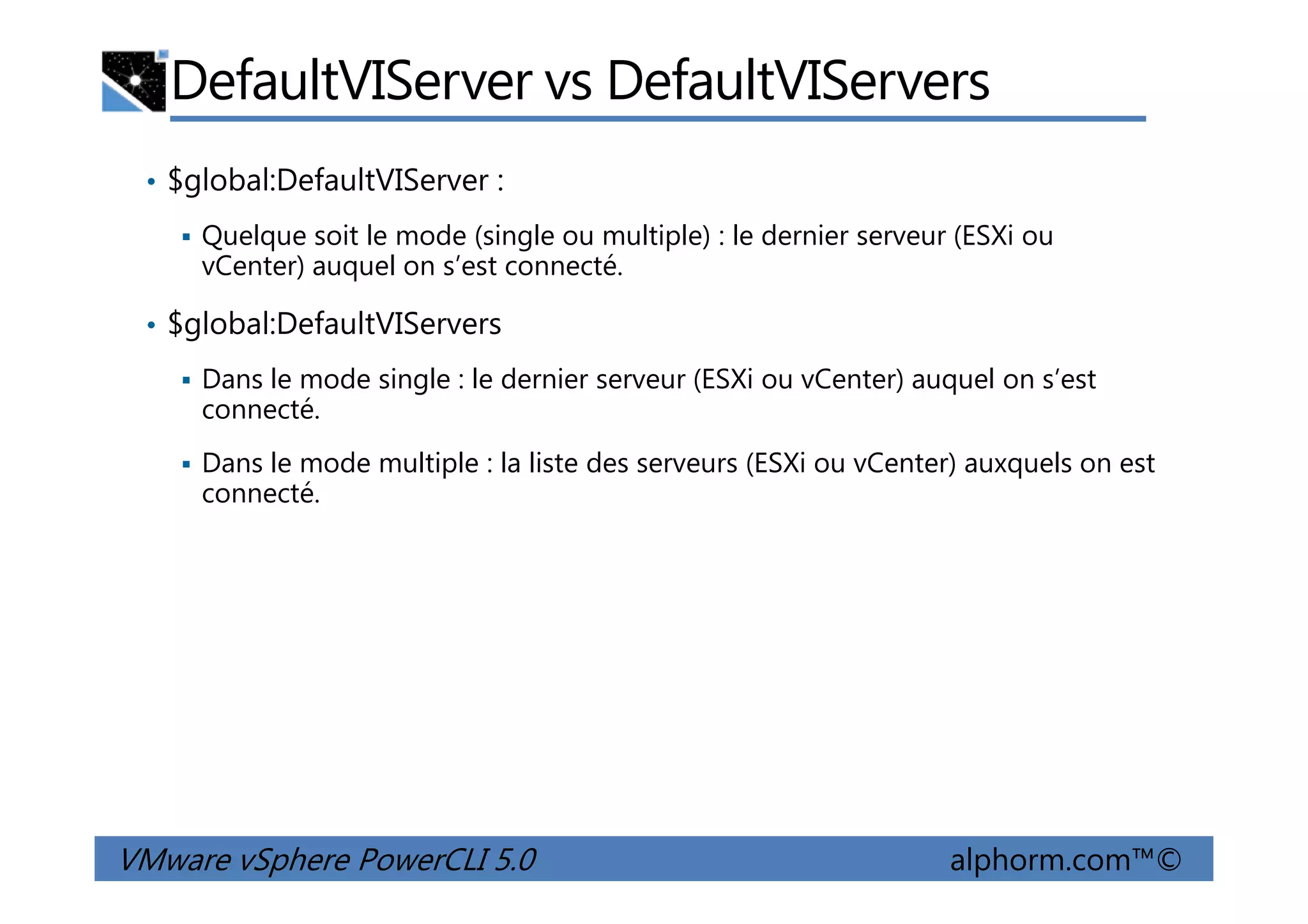 DefaultVIServer vs DefaultVIServers
• $global:DefaultVIServer :
Quelque soit le mode (single ou multiple) : le dernier serveur (ESXi ou
vCenter) auquel on s’est connecté.
• $global:DefaultVIServers
Dans le mode single : le dernier serveur (ESXi ou vCenter) auquel on s’est
connecté.
Dans le mode multiple : la liste des serveurs (ESXi ou vCenter) auxquels on est
VMware vSphere PowerCLI 5.0 alphorm.com™©
Dans le mode multiple : la liste des serveurs (ESXi ou vCenter) auxquels on est
connecté.
 