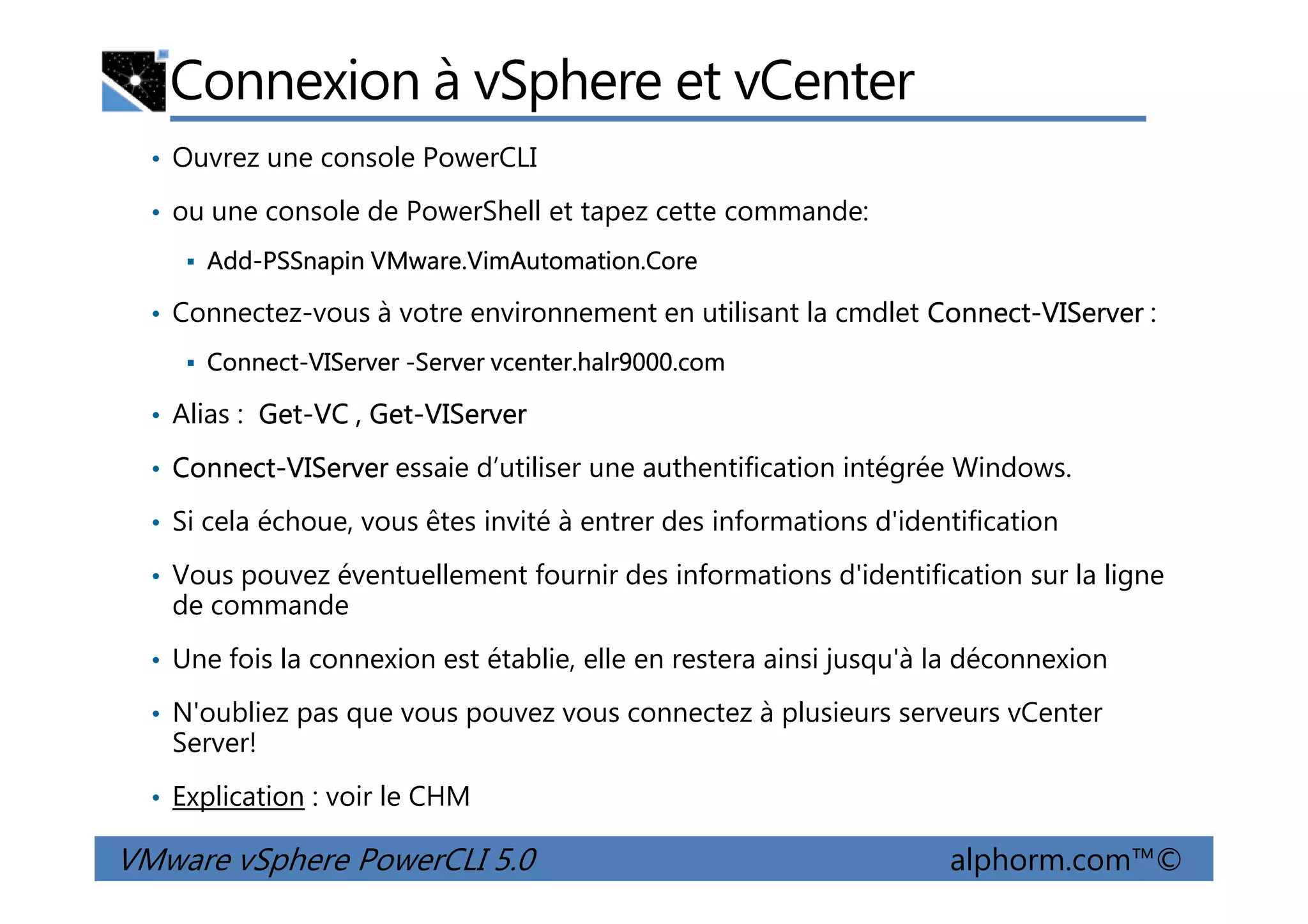 Connexion à vSphere et vCenter
• Ouvrez une console PowerCLI
• ou une console de PowerShell et tapez cette commande:
Add-PSSnapin VMware.VimAutomation.Core
• Connectez-vous à votre environnement en utilisant la cmdlet Connect-VIServer :
Connect-VIServer -Server vcenter.halr9000.com
• Alias : Get-VC , Get-VIServer
• Connect-VIServer essaie d’utiliser une authentification intégrée Windows.
VMware vSphere PowerCLI 5.0 alphorm.com™©
• Connect-VIServer essaie d’utiliser une authentification intégrée Windows.
• Si cela échoue, vous êtes invité à entrer des informations d'identification
• Vous pouvez éventuellement fournir des informations d'identification sur la ligne
de commande
• Une fois la connexion est établie, elle en restera ainsi jusqu'à la déconnexion
• N'oubliez pas que vous pouvez vous connectez à plusieurs serveurs vCenter
Server!
• Explication : voir le CHM
 