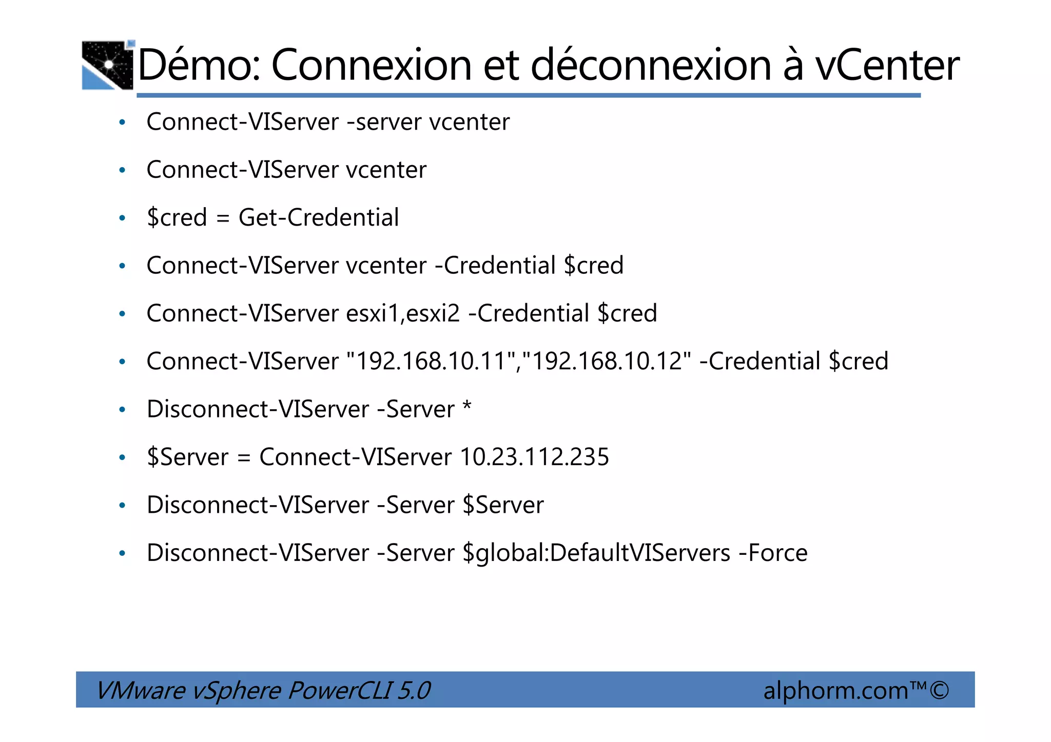 Démo: Connexion et déconnexion à vCenter
• Connect-VIServer -server vcenter
• Connect-VIServer vcenter
• $cred = Get-Credential
• Connect-VIServer vcenter -Credential $cred
• Connect-VIServer esxi1,esxi2 -Credential $cred
• Connect-VIServer "192.168.10.11","192.168.10.12" -Credential $cred
VMware vSphere PowerCLI 5.0 alphorm.com™©
• Connect-VIServer "192.168.10.11","192.168.10.12" -Credential $cred
• Disconnect-VIServer -Server *
• $Server = Connect-VIServer 10.23.112.235
• Disconnect-VIServer -Server $Server
• Disconnect-VIServer -Server $global:DefaultVIServers -Force
 