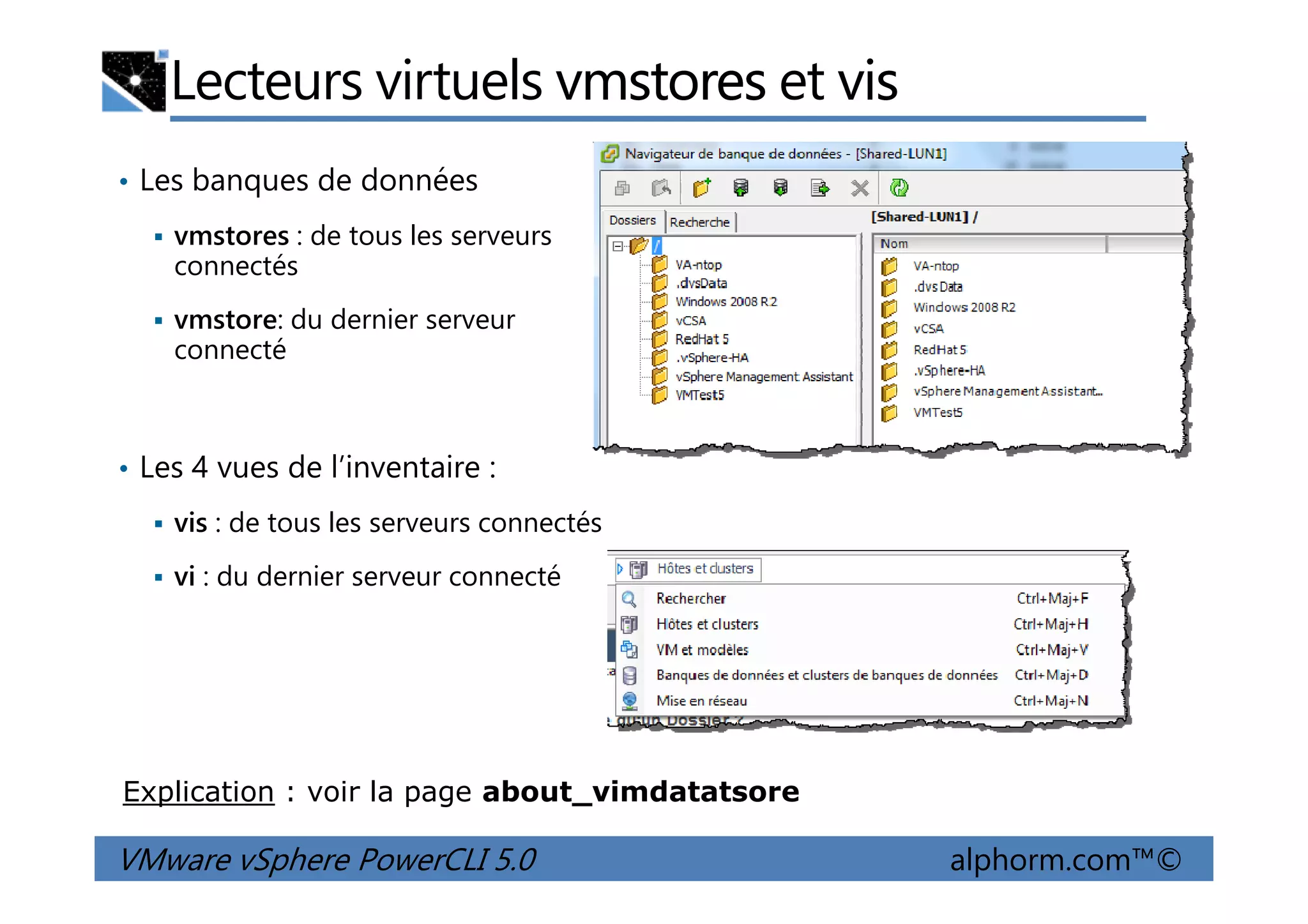 Lecteurs virtuels vmstores et vis
• Les banques de données
vmstores : de tous les serveurs
connectés
vmstore: du dernier serveur
connecté
• Les 4 vues de l’inventaire :
VMware vSphere PowerCLI 5.0 alphorm.com™©
• Les 4 vues de l’inventaire :
vis : de tous les serveurs connectés
vi : du dernier serveur connecté
Explication : voir la page about_vimdatatsore
 
