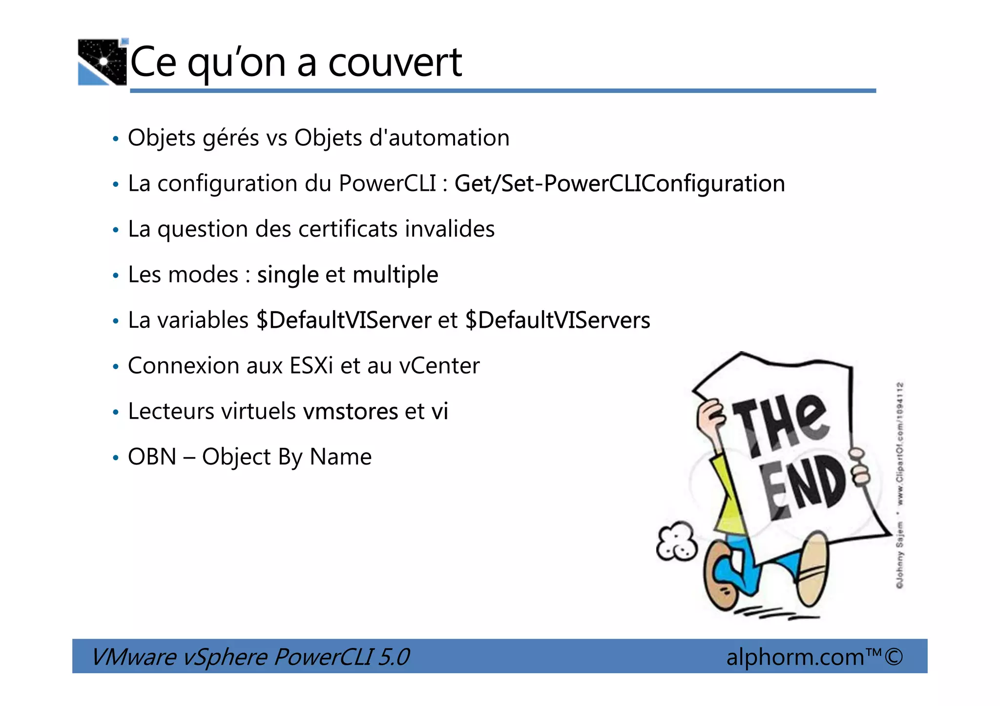 Ce qu’on a couvert
• Objets gérés vs Objets d'automation
• La configuration du PowerCLI : Get/Set-PowerCLIConfiguration
• La question des certificats invalides
• Les modes : single et multiple
• La variables $DefaultVIServer et $DefaultVIServers
• Connexion aux ESXi et au vCenter
VMware vSphere PowerCLI 5.0 alphorm.com™©
• Connexion aux ESXi et au vCenter
• Lecteurs virtuels vmstores et vi
• OBN – Object By Name
 