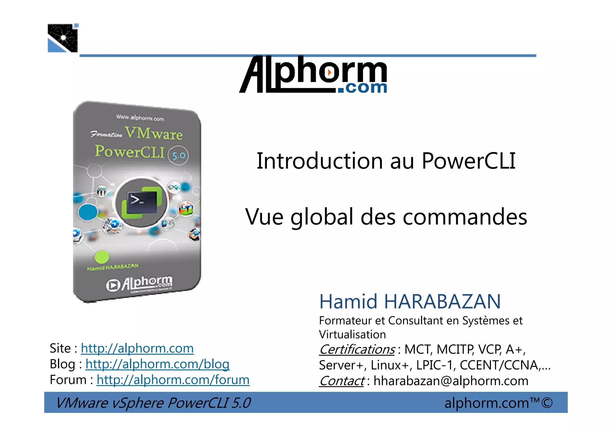 Introduction au PowerCLI
Vue global des commandes
VMware vSphere PowerCLI 5.0 alphorm.com™©
Hamid HARABAZAN
Formateur et Consultant en Systèmes et
Virtualisation
Certifications : MCT, MCITP, VCP, A+,
Server+, Linux+, LPIC-1, CCENT/CCNA,…
Contact : hharabazan@alphorm.com
Site : http://alphorm.com
Blog : http://alphorm.com/blog
Forum : http://alphorm.com/forum
Vue global des commandes
 