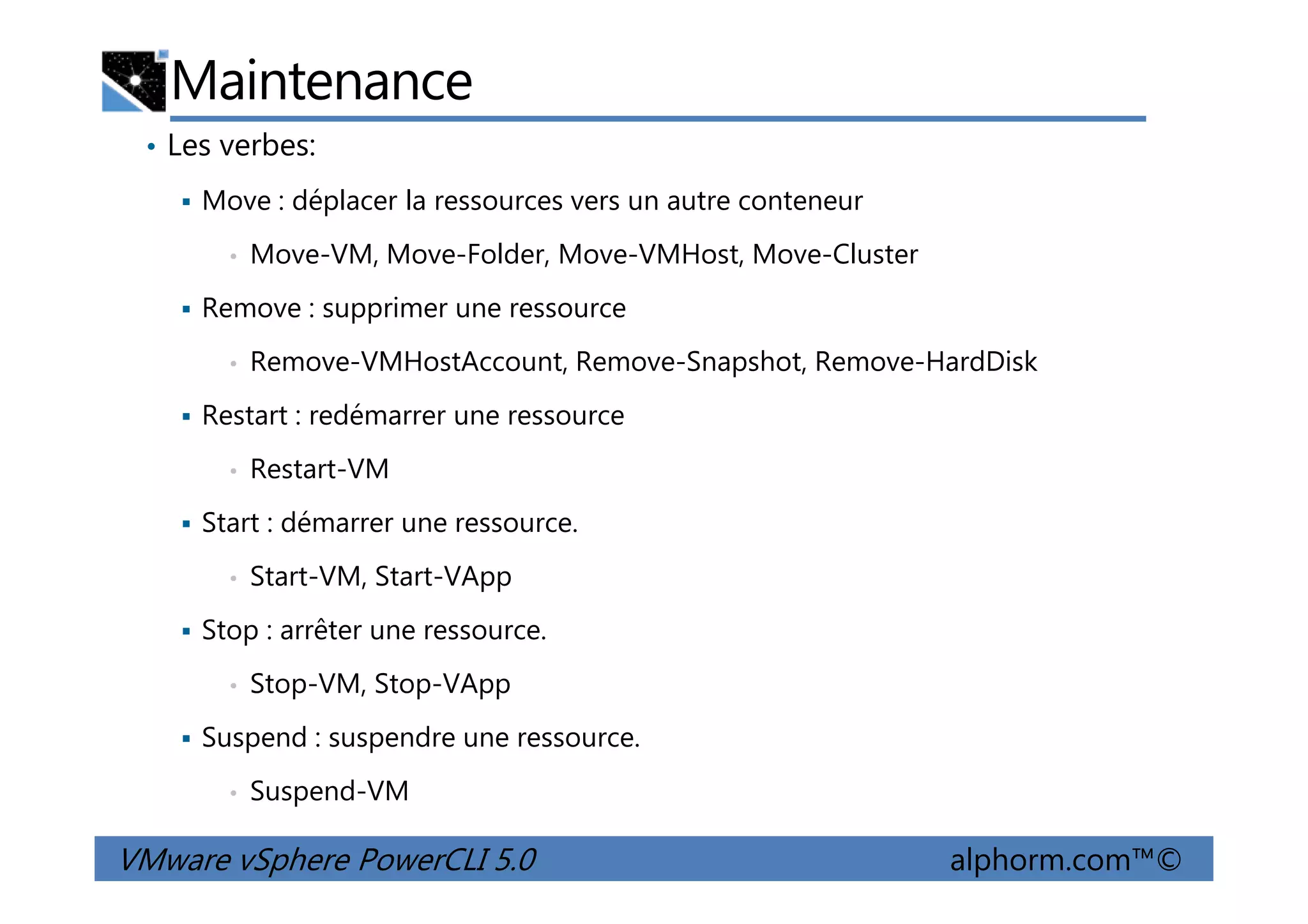 Maintenance
• Les verbes:
Move : déplacer la ressources vers un autre conteneur
• Move-VM, Move-Folder, Move-VMHost, Move-Cluster
Remove : supprimer une ressource
• Remove-VMHostAccount, Remove-Snapshot, Remove-HardDisk
Restart : redémarrer une ressource
• Restart-VM
VMware vSphere PowerCLI 5.0 alphorm.com™©
• Restart-VM
Start : démarrer une ressource.
• Start-VM, Start-VApp
Stop : arrêter une ressource.
• Stop-VM, Stop-VApp
Suspend : suspendre une ressource.
• Suspend-VM
 