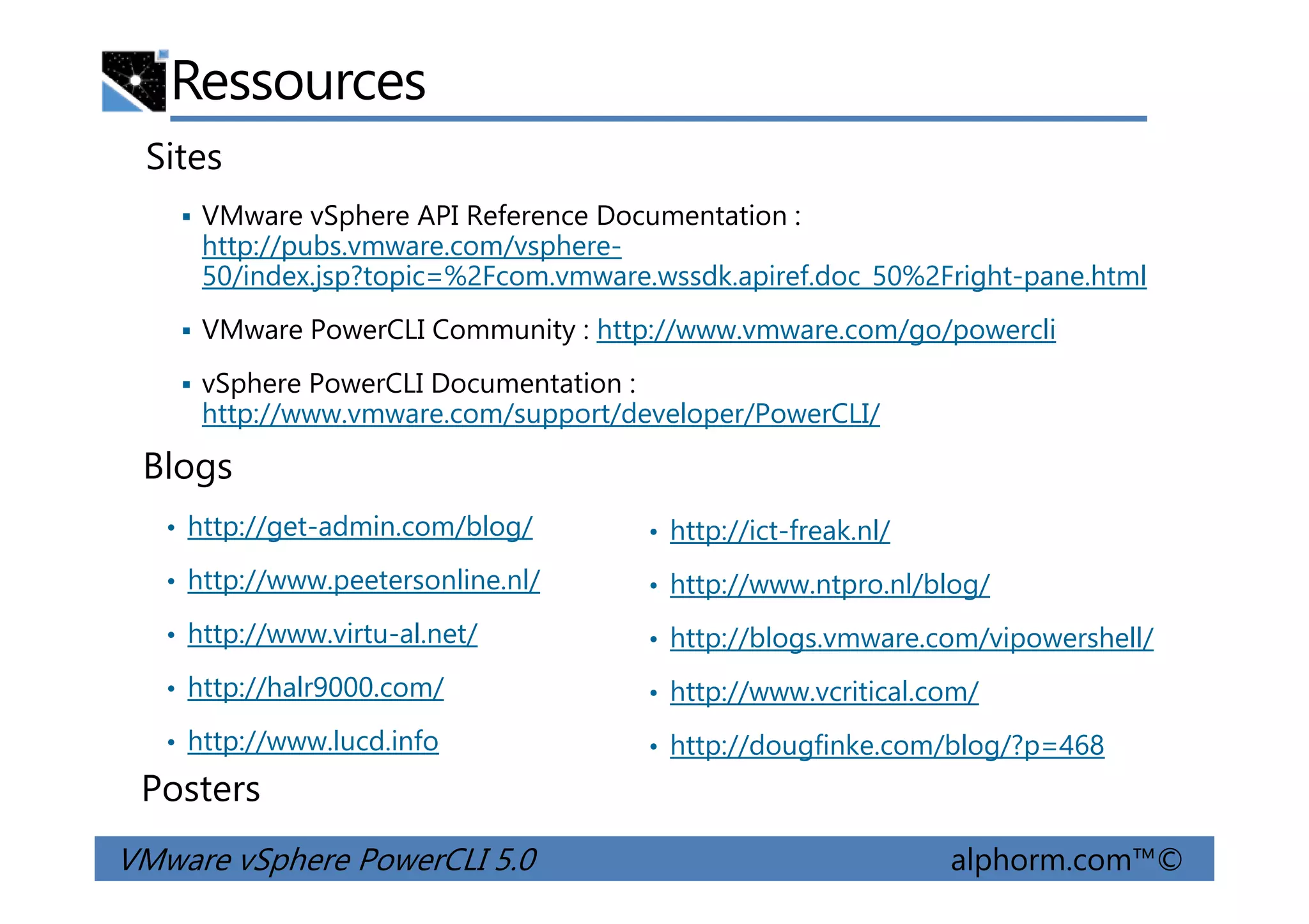 Ressources
Sites
VMware vSphere API Reference Documentation :
http://pubs.vmware.com/vsphere-
50/index.jsp?topic=%2Fcom.vmware.wssdk.apiref.doc_50%2Fright-pane.html
VMware PowerCLI Community : http://www.vmware.com/go/powercli
vSphere PowerCLI Documentation :
http://www.vmware.com/support/developer/PowerCLI/
Blogs
VMware vSphere PowerCLI 5.0 alphorm.com™©
• http://ict-freak.nl/
• http://www.ntpro.nl/blog/
• http://blogs.vmware.com/vipowershell/
• http://www.vcritical.com/
• http://dougfinke.com/blog/?p=468
Posters
• http://get-admin.com/blog/
• http://www.peetersonline.nl/
• http://www.virtu-al.net/
• http://halr9000.com/
• http://www.lucd.info
Blogs
 