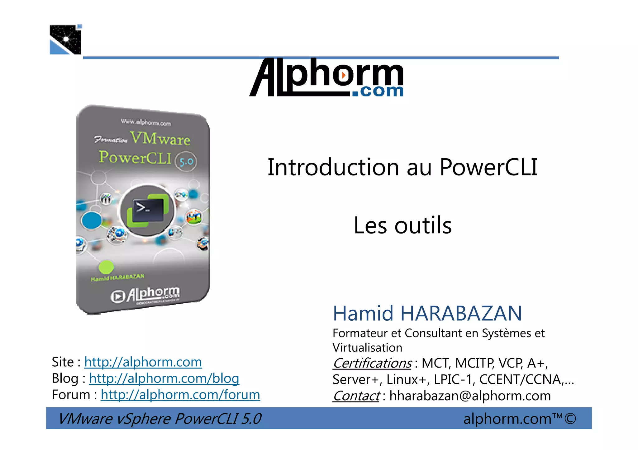 Introduction au PowerCLI
Les outils
VMware vSphere PowerCLI 5.0 alphorm.com™©
Hamid HARABAZAN
Formateur et Consultant en Systèmes et
Virtualisation
Certifications : MCT, MCITP, VCP, A+,
Server+, Linux+, LPIC-1, CCENT/CCNA,…
Contact : hharabazan@alphorm.com
Site : http://alphorm.com
Blog : http://alphorm.com/blog
Forum : http://alphorm.com/forum
Les outils
 