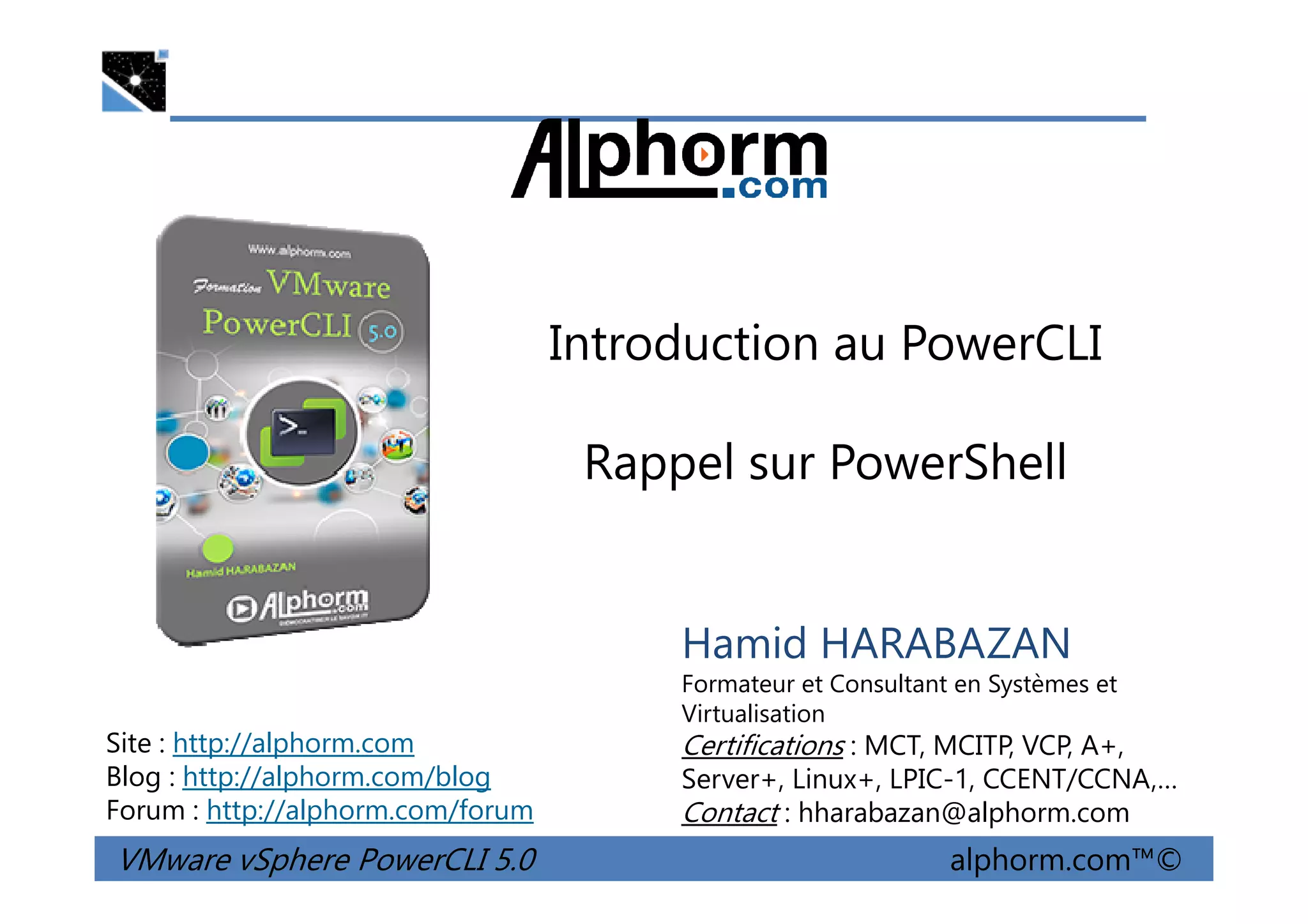 Introduction au PowerCLI
Rappel sur PowerShell
VMware vSphere PowerCLI 5.0 alphorm.com™©
Hamid HARABAZAN
Formateur et Consultant en Systèmes et
Virtualisation
Certifications : MCT, MCITP, VCP, A+,
Server+, Linux+, LPIC-1, CCENT/CCNA,…
Contact : hharabazan@alphorm.com
Site : http://alphorm.com
Blog : http://alphorm.com/blog
Forum : http://alphorm.com/forum
Rappel sur PowerShell
 