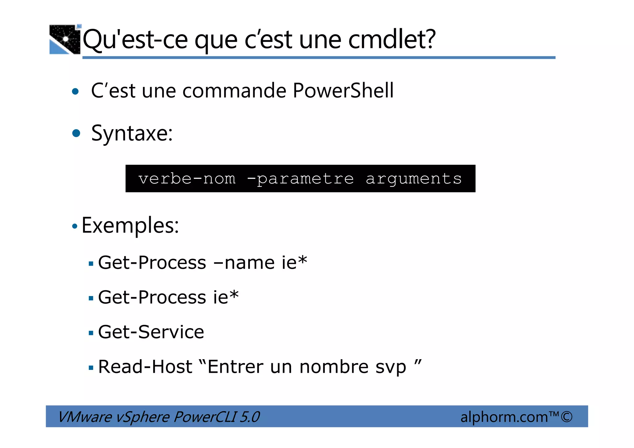 Qu'est-ce que c’est une cmdlet?
C’est une commande PowerShell
Syntaxe:
•Exemples:
verbe-nom -parametre arguments
VMware vSphere PowerCLI 5.0 alphorm.com™©
•Exemples:
Get-Process –name ie*
Get-Process ie*
Get-Service
Read-Host “Entrer un nombre svp ”
 