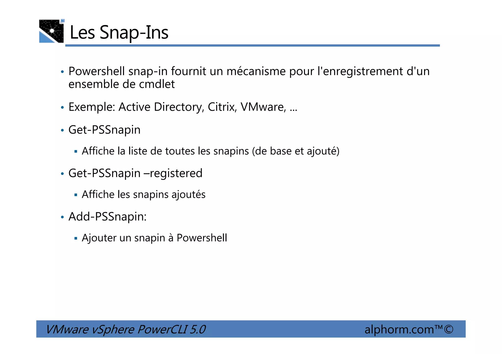 Les Snap-Ins
• Powershell snap-in fournit un mécanisme pour l'enregistrement d'un
ensemble de cmdlet
• Exemple: Active Directory, Citrix, VMware, ...
• Get-PSSnapin
Affiche la liste de toutes les snapins (de base et ajouté)
• Get-PSSnapin –registered
VMware vSphere PowerCLI 5.0 alphorm.com™©
• Get-PSSnapin –registered
Affiche les snapins ajoutés
• Add-PSSnapin:
Ajouter un snapin à Powershell
 