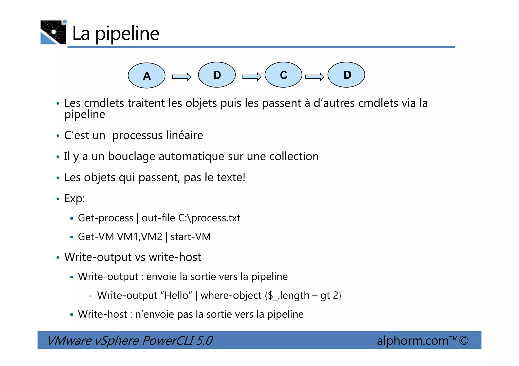 La pipeline
• Les cmdlets traitent les objets puis les passent à d’autres cmdlets via la
pipeline
• C’est un processus linéaire
• Il y a un bouclage automatique sur une collection
• Les objets qui passent, pas le texte!
A DCD
VMware vSphere PowerCLI 5.0 alphorm.com™©
• Les objets qui passent, pas le texte!
• Exp:
Get-process | out-file C:process.txt
Get-VM VM1,VM2 | start-VM
• Write-output vs write-host
Write-output : envoie la sortie vers la pipeline
• Write-output “Hello” | where-object {$_.length – gt 2}
Write-host : n’envoie pas la sortie vers la pipeline
 