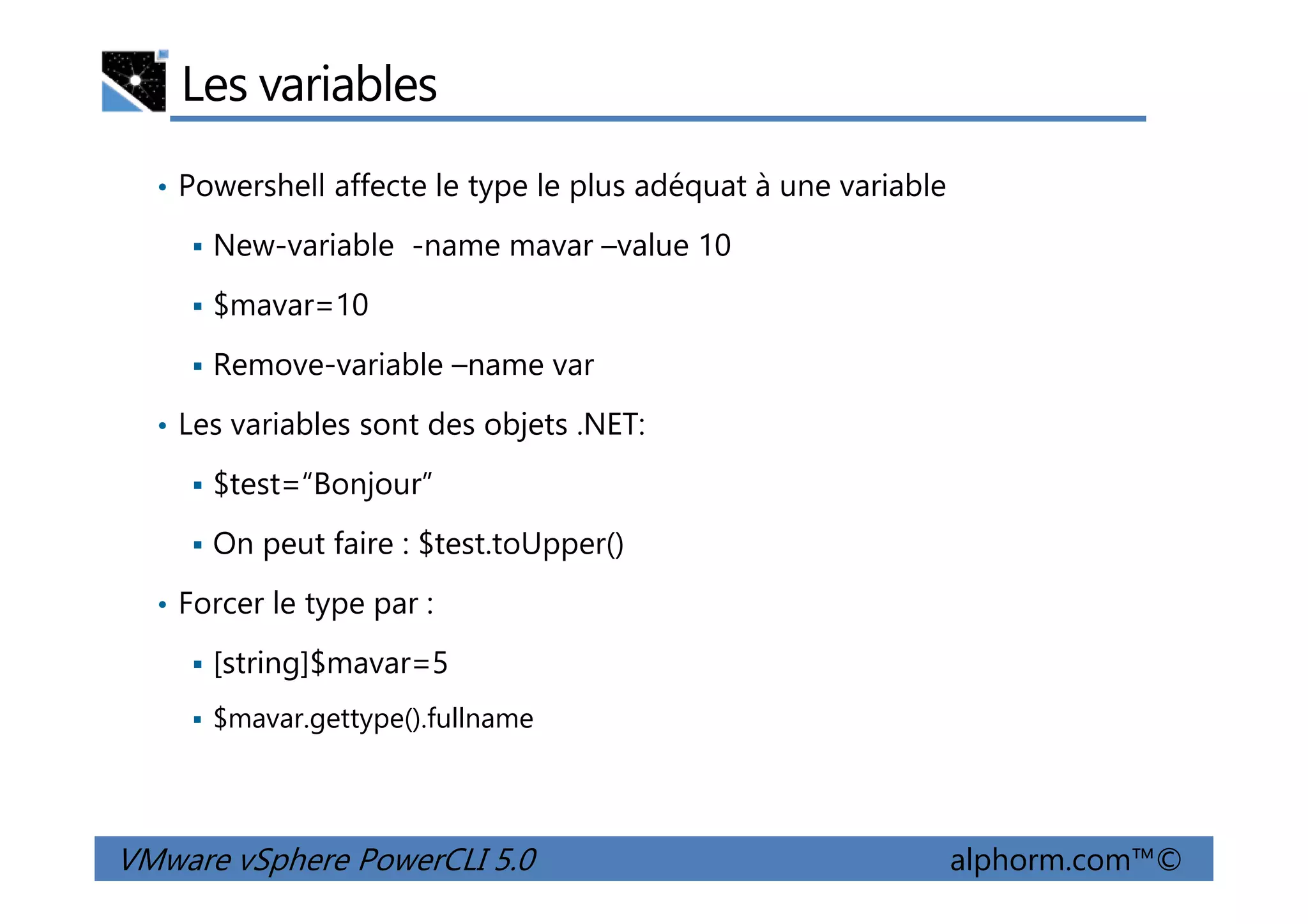 Les variables
• Powershell affecte le type le plus adéquat à une variable
New-variable -name mavar –value 10
$mavar=10
Remove-variable –name var
• Les variables sont des objets .NET:
$test=“Bonjour”
VMware vSphere PowerCLI 5.0 alphorm.com™©
$test=“Bonjour”
On peut faire : $test.toUpper()
• Forcer le type par :
[string]$mavar=5
$mavar.gettype().fullname
 
