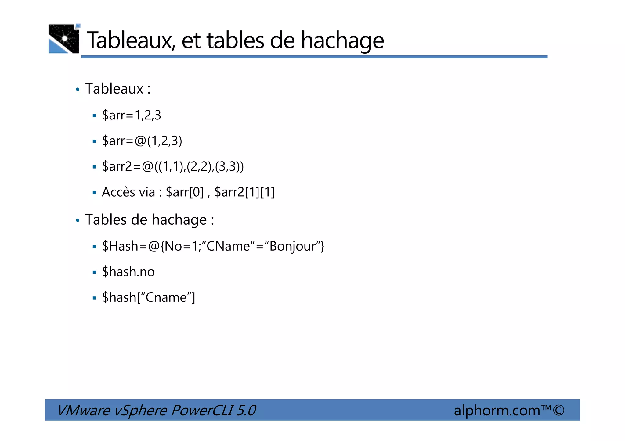 Tableaux, et tables de hachage
• Tableaux :
$arr=1,2,3
$arr=@(1,2,3)
$arr2=@((1,1),(2,2),(3,3))
Accès via : $arr[0] , $arr2[1][1]
• Tables de hachage :
VMware vSphere PowerCLI 5.0 alphorm.com™©
• Tables de hachage :
$Hash=@{No=1;”CName“=“Bonjour”}
$hash.no
$hash[“Cname”]
 