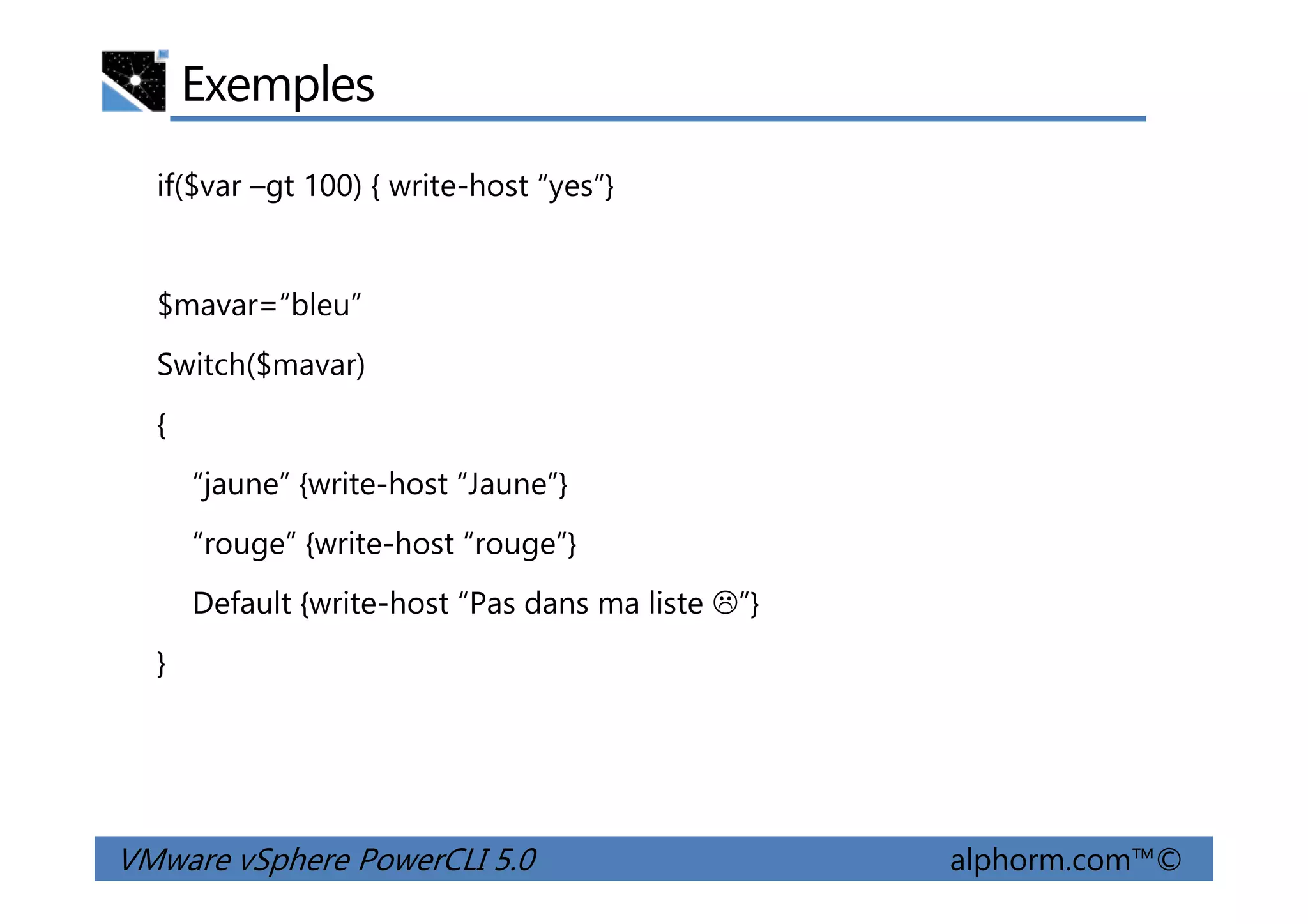 Exemples
if($var –gt 100) { write-host “yes”}
$mavar=“bleu”
Switch($mavar)
{
“jaune” {write-host “Jaune”}
VMware vSphere PowerCLI 5.0 alphorm.com™©
“jaune” {write-host “Jaune”}
“rouge” {write-host “rouge”}
Default {write-host “Pas dans ma liste ”}
}
 
