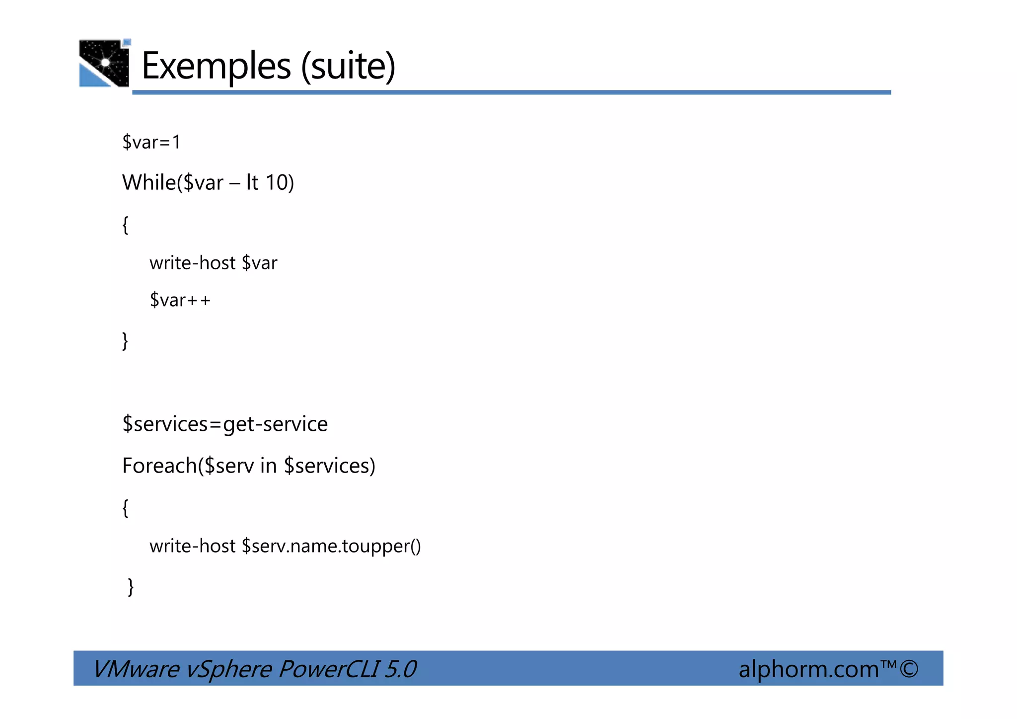 Exemples (suite)
$var=1
While($var – lt 10)
{
write-host $var
$var++
}
VMware vSphere PowerCLI 5.0 alphorm.com™©
$services=get-service
Foreach($serv in $services)
{
write-host $serv.name.toupper()
}
 