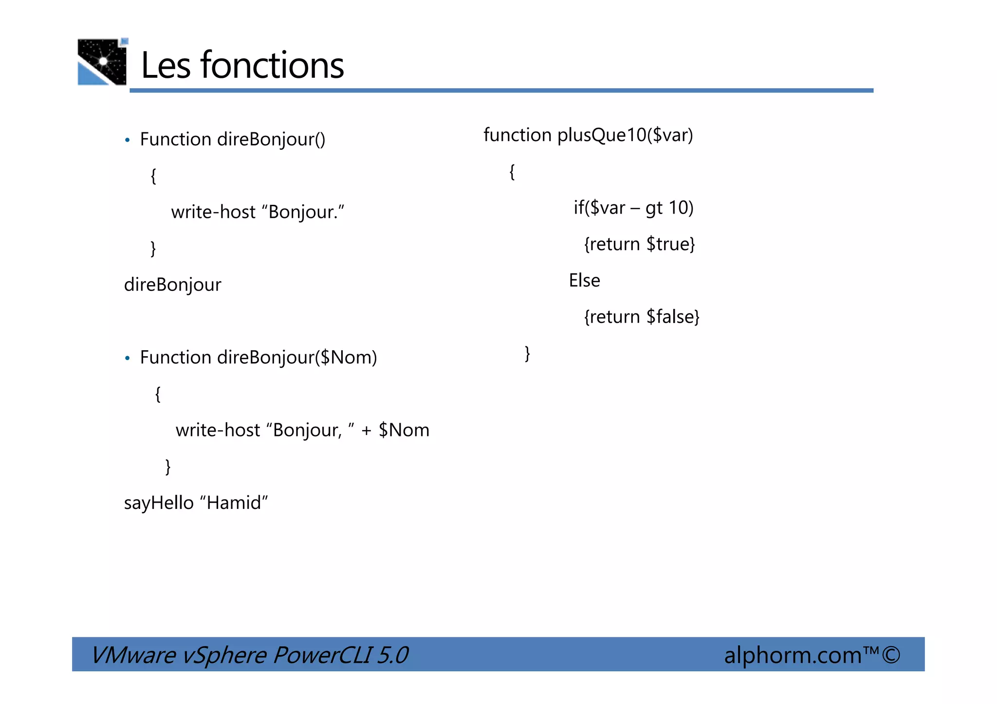 Les fonctions
• Function direBonjour()
{
write-host “Bonjour.”
}
direBonjour
• Function direBonjour($Nom)
function plusQue10($var)
{
if($var – gt 10)
{return $true}
Else
{return $false}
}
VMware vSphere PowerCLI 5.0 alphorm.com™©
• Function direBonjour($Nom)
{
write-host “Bonjour, ” + $Nom
}
sayHello “Hamid”
}
 