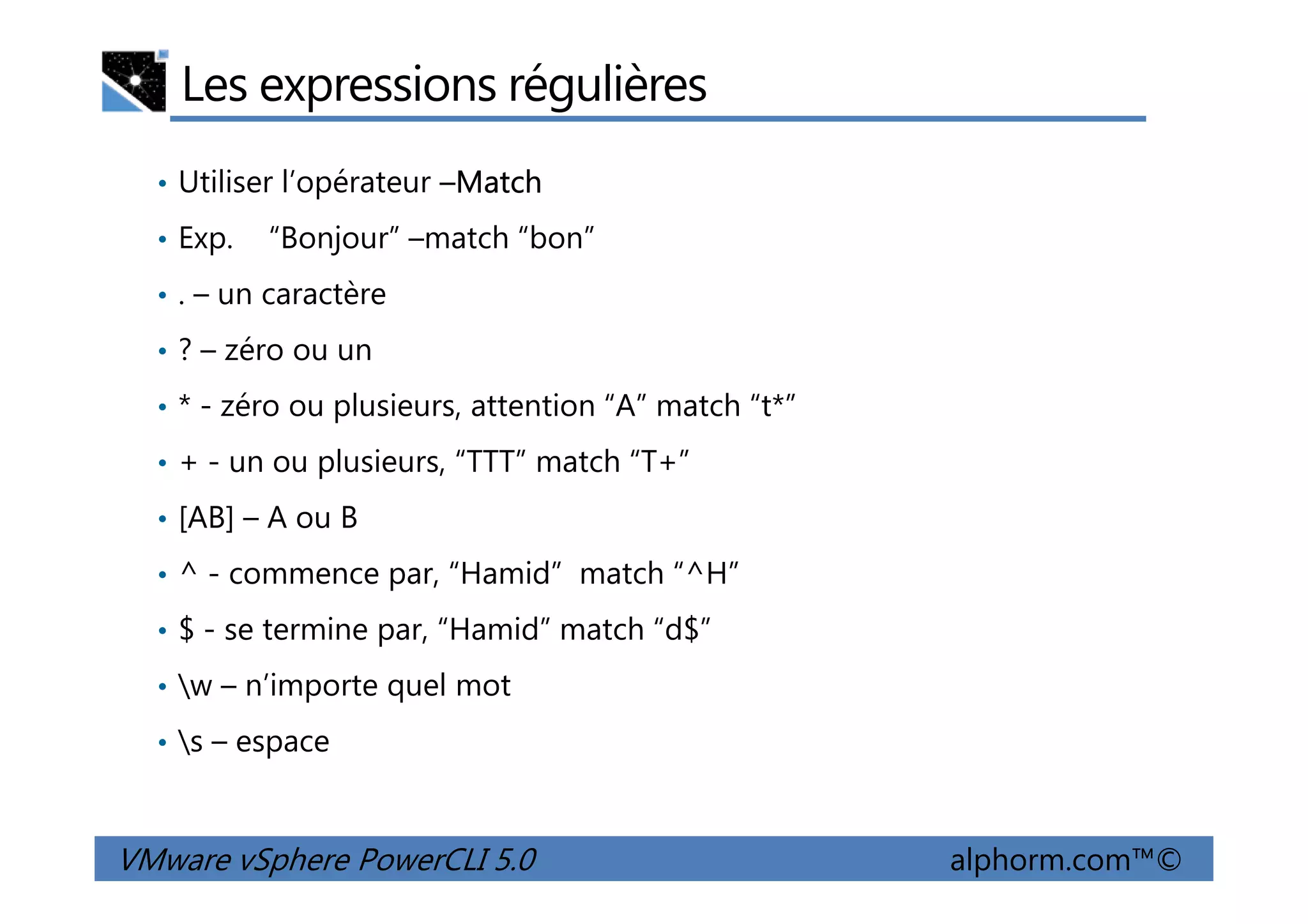 Les expressions régulières
• Utiliser l’opérateur –Match
• Exp. “Bonjour” –match “bon”
• . – un caractère
• ? – zéro ou un
• * - zéro ou plusieurs, attention “A” match “t*”
• + - un ou plusieurs, “TTT” match “T+”
VMware vSphere PowerCLI 5.0 alphorm.com™©
• + - un ou plusieurs, “TTT” match “T+”
• [AB] – A ou B
• ^ - commence par, “Hamid” match “^H”
• $ - se termine par, “Hamid” match “d$”
• w – n’importe quel mot
• s – espace
 
