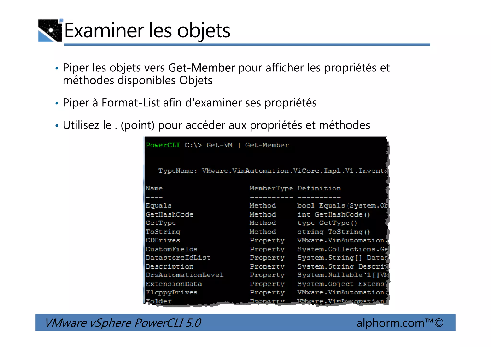 Examiner les objets
• Piper les objets vers Get-Member pour afficher les propriétés et
méthodes disponibles Objets
• Piper à Format-List afin d'examiner ses propriétés
• Utilisez le . (point) pour accéder aux propriétés et méthodes
VMware vSphere PowerCLI 5.0 alphorm.com™©
 